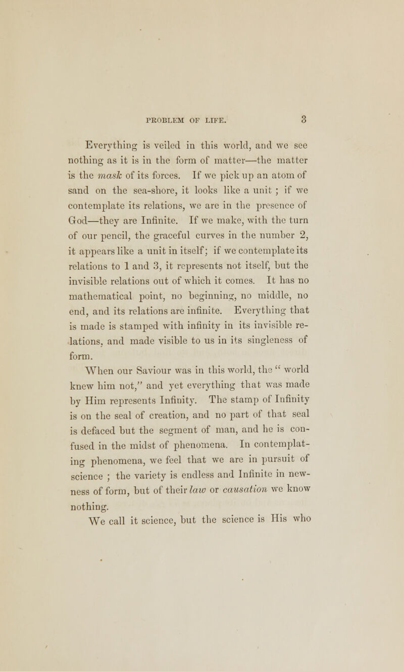 Everything is veiled in this world, and we see nothing as it is in the form of matter—the matter is the mask of its forces. If we pickup an atom of sand on the sea-shore, it looks like a unit ; if we contemplate its relations, we are in the presence of God—they are Infinite. If we make, with the turn of our pencil, the graceful curves in the numher 2, it appears like a unit in itself; if we contemplate its relations to 1 and 3, it represents not itself, hut the invisible relations out of which it comes. It has no mathematical point, no beginning, no middle, no end, and its relations are infinite. Everything that is made is stamped with infinity in its invisible re- lations, and made visible to us in its singleness of form. When our Saviour was in this world, the  world knew him not, and yet everything that was made by Him represents Infinity. The stamp of Infinity is on the seal of creation, and no part of that seal is defaced but the segment of man, and he is con- fused in the midst of phenomena. In contemplat- ing phenomena, we feel that we are in pursuit of science ; the variety is endless and Infinite in new- ness of form, but of their law or causation we know nothing. We call it science, but the science is His who