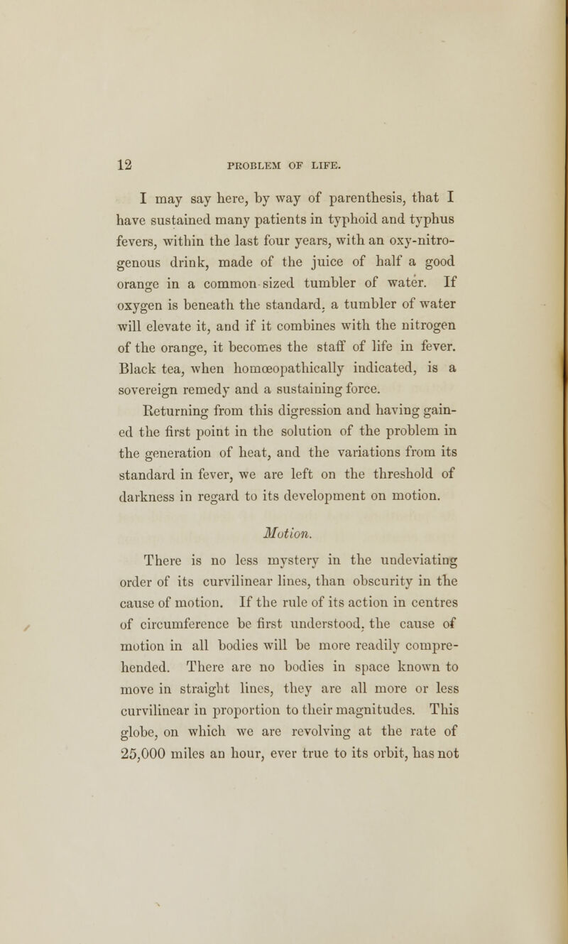 I may say here, by way of parenthesis, that I have sustained many patients in typhoid and typhus fevers, within the last four years, with an oxy-nitro- genous drink, made of the juice of half a good orange in a common sized tumbler of water. If oxygen is beneath the standard, a tumbler of water will elevate it, and if it combines with the nitrogen of the orange, it becomes the staff of life in fever. Black tea, when homceopathically indicated, is a sovereign remedy and a sustaining force. Returning from this digression and having gain- ed the first point in the solution of the problem in the generation of heat, and the variations from its standard in fever, we are left on the threshold of darkness in regard to its development on motion. Motion. There is no less mystery in the undeviating order of its curvilinear lines, than obscurity in the cause of motion. If the rule of its action in centres of circumference be first understood, the cause of motion in all bodies will be more readily compre- hended. There are no bodies in space known to move in straight lines, they are all more or less curvilinear in proportion to their magnitudes. This globe, on which wc are revolving at the rate of 25,000 miles an hour, ever true to its orbit, has not