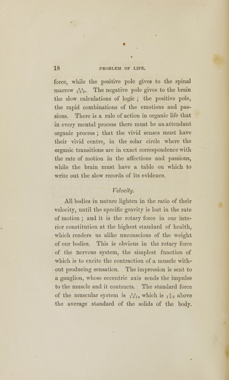 force, while the positive pole gives to the spinal marrow TVo. The negative pole gives to the brain the slow calculations of logic ; the positive pole, the rapid combinations of the emotions and pas- sions. There is a rule of action in organic life that in every mental process there must be an attendant organic process ; that the vivid senses must have their vivid centre, in the solar circle where the organic transitions are in exact correspondence with the rate of motion in the affections and passions, while the brain must have a table on which to write out the slow records of its evidence. Velocity. All bodies in nature lighten in the ratio of their velocity, until the specific gravity is lost in the rate of motion ; and it is the rotary force in our inte- rior constitution at the highest standard of health, which renders us alike unconscious of the weight of our bodies. This is obvious in the rotary force of the nervous system, the simplest function of which is to excite the contraction of a muscle with- out producing sensation. The impression is sent to a ganglion, whose eccentric axis sends the impulse to the muscle and it contracts. The standard force of the muscular system is TW, which is Tfo above the average standard of the solids of the body.