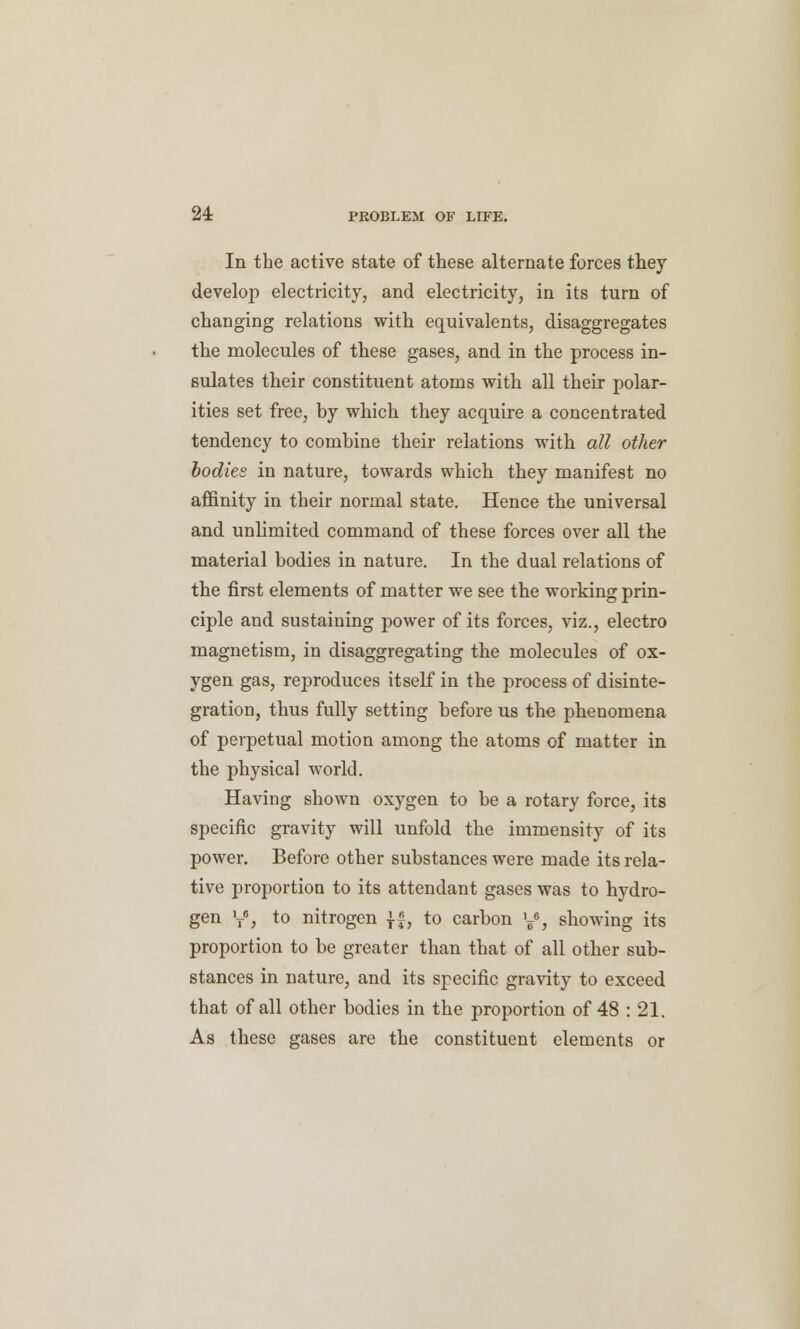 In the active state of these alternate forces they develop electricity, and electricity, in its turn of changing relations with equivalents, disaggregates the molecules of these gases, and in the process in- sulates their constituent atoms with all their polar- ities set free, by which they acquire a concentrated tendency to combine their relations with all other bodies in nature, towards which they manifest no affinity in their normal state. Hence the universal and unlimited command of these forces over all the material bodies in nature. In the dual relations of the first elements of matter we see the working prin- ciple and sustaining power of its forces, viz., electro magnetism, in disaggregating the molecules of ox- ygen gas, reproduces itself in the process of disinte- gration, thus fully setting before us the phenomena of perpetual motion among the atoms of matter in the physical world. Having shown oxygen to be a rotary force, its specific gravity will unfold the immensity of its power. Before other substances were made its rela- tive proportion to its attendant gases was to hydro- gen y, to nitrogen }£, to carbon y5, showing its proportion to be greater than that of all other sub- stances in nature, and its specific gravity to exceed that of all other bodies in the proportion of 48 : 21. As these gases are the constituent elements or