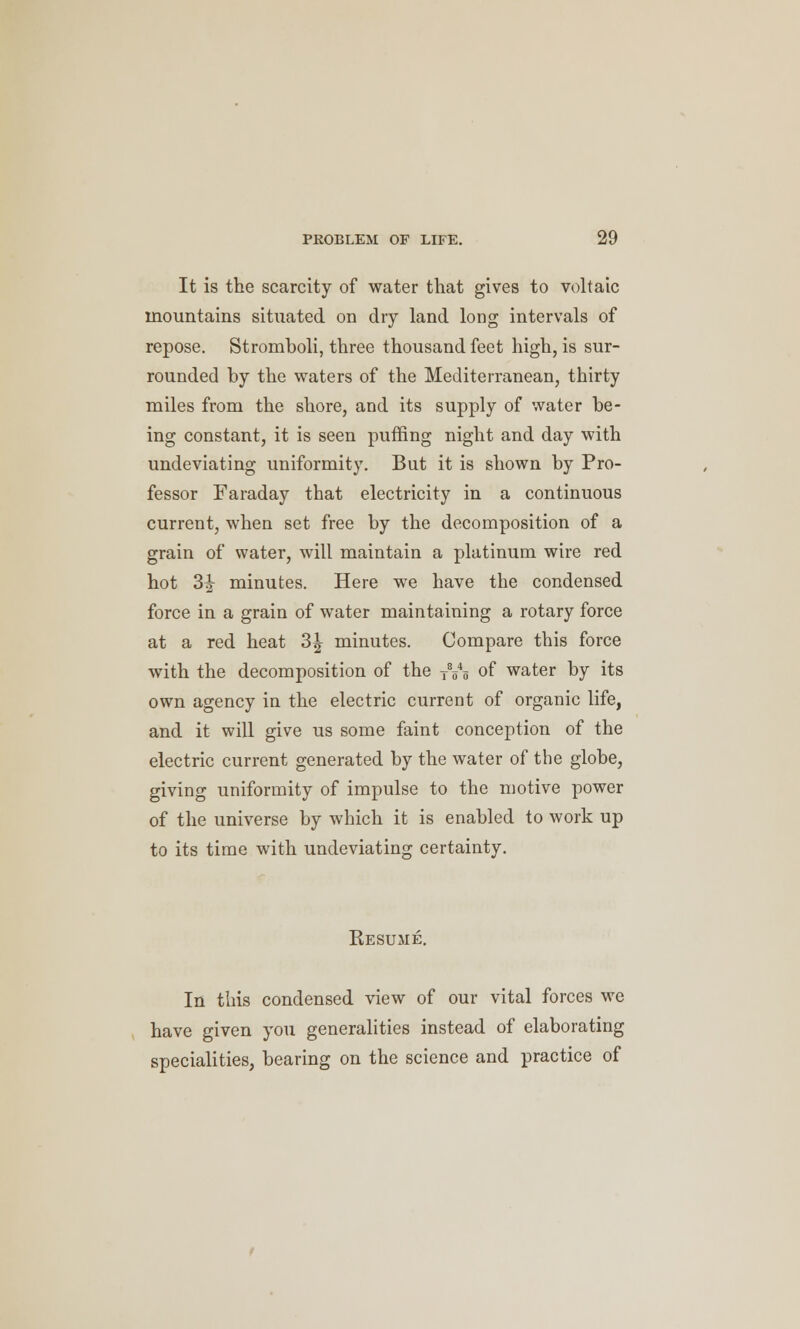 It is the scarcity of water that gives to voltaic mountains situated on dry land long intervals of repose. Stromboli, three thousand feet high, is sur- rounded by the waters of the Mediterranean, thirty miles from the shore, and its supply of water be- ing constant, it is seen puffing night and day with undeviating uniformity. But it is shown by Pro- fessor Faraday that electricity in a continuous current, when set free by the decomposition of a grain of water, will maintain a platinum wire red hot 3^ minutes. Here we have the condensed force in a grain of water maintaining a rotary force at a red heat 3^ minutes. Compare this force with the decomposition of the TVo of water by its own agency in the electric current of organic life, and it will give us some faint conception of the electric current generated by the water of the globe, giving uniformity of impulse to the motive power of the universe by which it is enabled to work up to its time with undeviating certainty. Resume. In this condensed view of our vital forces we have given you generalities instead of elaborating specialities, bearing on the science and practice of