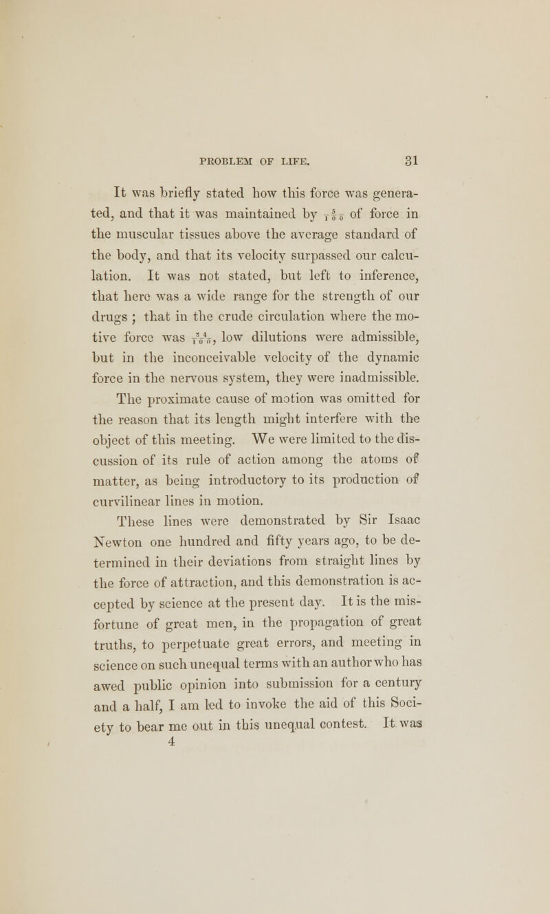 It was briefly stated how this force was genera- ted, and that it was maintained by Tf o of force in the muscular tissues above the average standard of the body, and that its velocity surpassed our calcu- lation. It was not stated, but left to inference, that here was a wide range for the strength of our drugs ; that in the crude circulation where the mo- tive force was Ty„, low dilutions were admissible, but in the inconceivable velocity of the dynamic force in the nervous system, they were inadmissible. The proximate cause of motion was omitted for the reason that its length might interfere with the object of this meeting. We were limited to the dis- cussion of its rule of action among the atoms of matter, as being introductory to its production of curvilinear lines in motion. These lines were demonstrated by Sir Isaac Newton one hundred and fifty years ago, to be de- termined in their deviations from straight lines by the force of attraction, and this demonstration is ac- cepted by science at the present day. It is the mis- fortune of great men, in the propagation of great truths, to perpetuate great errors, and meeting in science on such unequal terms with an author who has awed public opinion into submission for a century and a half, I am led to invoke the aid of this Soci- ety to bear me out in this unequal contest. It was