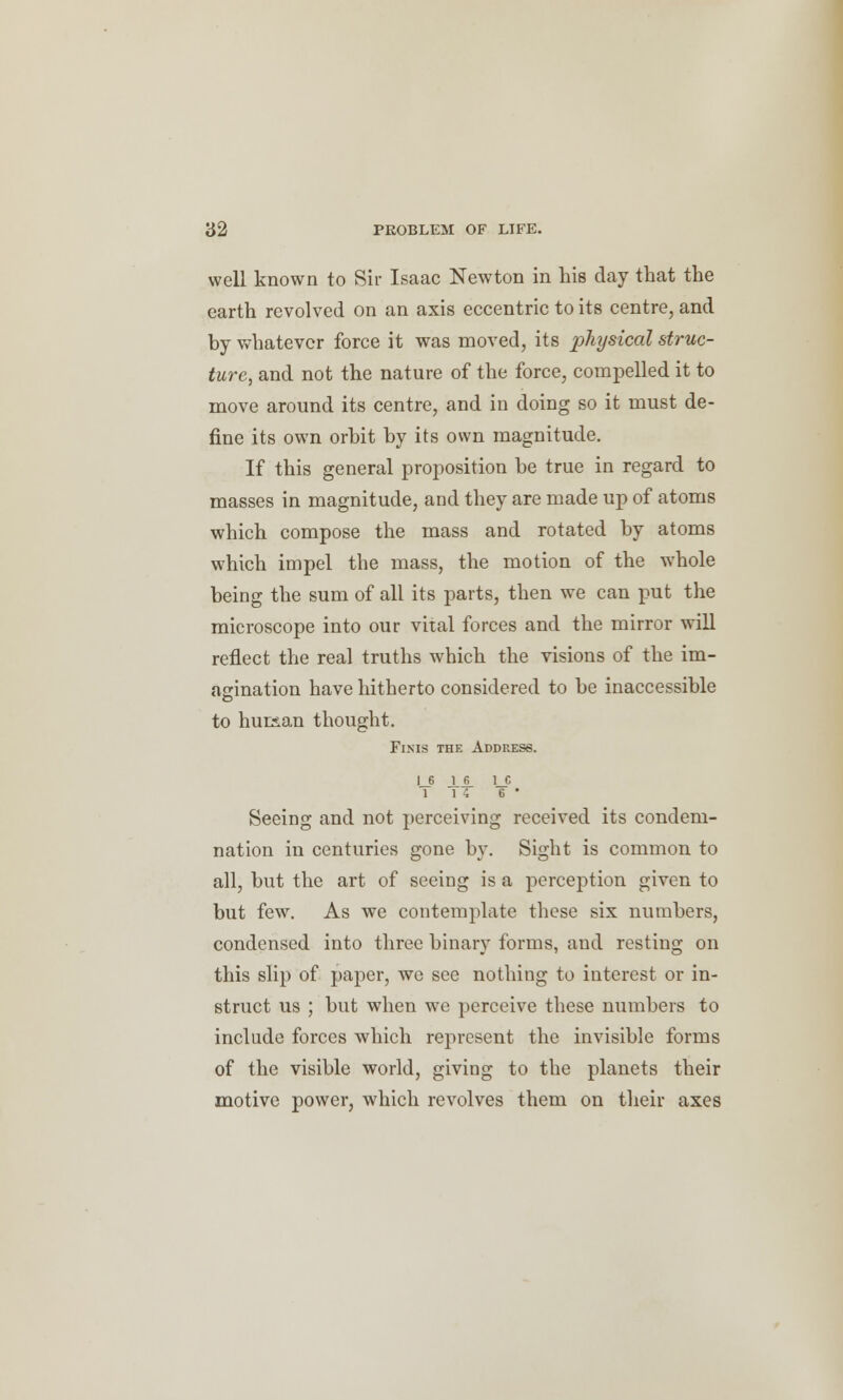 well known to Sir Isaac Newton in his day that the earth revolved on an axis eccentric to its centre, and by whatever force it was moved, its physical struc- ture, and not the nature of the force, compelled it to move around its centre, and in doing so it must de- fine its own orbit by its own magnitude. If this general proposition be true in regard to masses in magnitude, and they are made up of atoms which compose the mass and rotated by atoms which impel the mass, the motion of the whole being the sum of all its parts, then we can put the microscope into our vital forces and the mirror will reflect the real truths which the visions of the im- agination have hitherto considered to be inaccessible to human thought. Finis the Address. LP 6 * Seeing and not perceiving received its condem- nation in centuries gone by. Sight is common to all, but the art of seeing is a perception given to but few. As we contemplate these six numbers, condensed into three binary forms, and resting on this slip of paper, we see nothing to interest or in- struct us ; but when we perceive these numbers to include forces which represent the invisible forms of the visible world, giving to the planets their motive power, which revolves them on their axes
