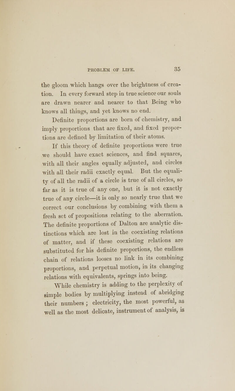 the gloom which hangs over the brightness of crea- tion. In every forward step in true science our souls are drawn nearer and nearer to that Being who knows all things, and yet knows no end. Definite proportions are born of chemistry, and imply proportions that are fixed, and fixed propor- tions are defined by limitation of their atoms. If this theory of definite proportions were true we should have exact sciences, and find squares, with all their angles equally adjusted, and circles with all their radii exactly equal. But the equali- ty of all the radii of a circle is true of all circles, so far as it is true of any one, but it is not exactly true of any circle—it is only so nearly true that we correct our conclusions by combining with them a fresh set of propositions relating to the aberration. The definite proportions of Dalton are analytic dis- tinctions which are lost in the coexisting relations of matter, and if these coexisting relations are substituted for his definite proportions, the endless chain of relations looses no link in its combining proportions, and perpetual motion, in its changing relations with equivalents, springs into being. While chemistry is adding to the perplexity of simple bodies by multiplying instead of abridging their numbers ; electricity, the most powerful, as well as the most delicate, instrument of analysis, is