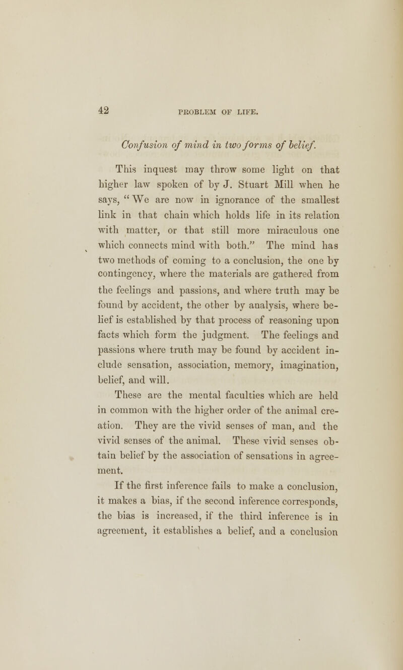 Confusion of mind in two forms of belief. This inquest may throw some light on that higher law spoken of by J. Stuart Mill when he says,  We are now in ignorance of the smallest link in that chain which holds life in its relation with matter, or that still more miraculous one which connects mind with both. The mind has two methods of coming to a conclusion, the one by contingency, where the materials are gathered from the feelings and passions, and where truth may be found by accident, the other by analysis, where be- lief is established by that process of reasoning upon facts which form the judgment. The feelings and passions where truth may be found by accident in- clude sensation, association, memory, imagination, belief, and will. These are the mental faculties which are held in common with the higher order of the animal cre- ation. They are the vivid senses of man, and the vivid senses of the animal. These vivid senses ob- tain belief by the association of sensations in agree- ment. If the first inference fails to make a conclusion, it makes a bias, if the second inference corresponds, the bias is increased, if the third inference is in agreement, it establishes a belief, and a conclusion