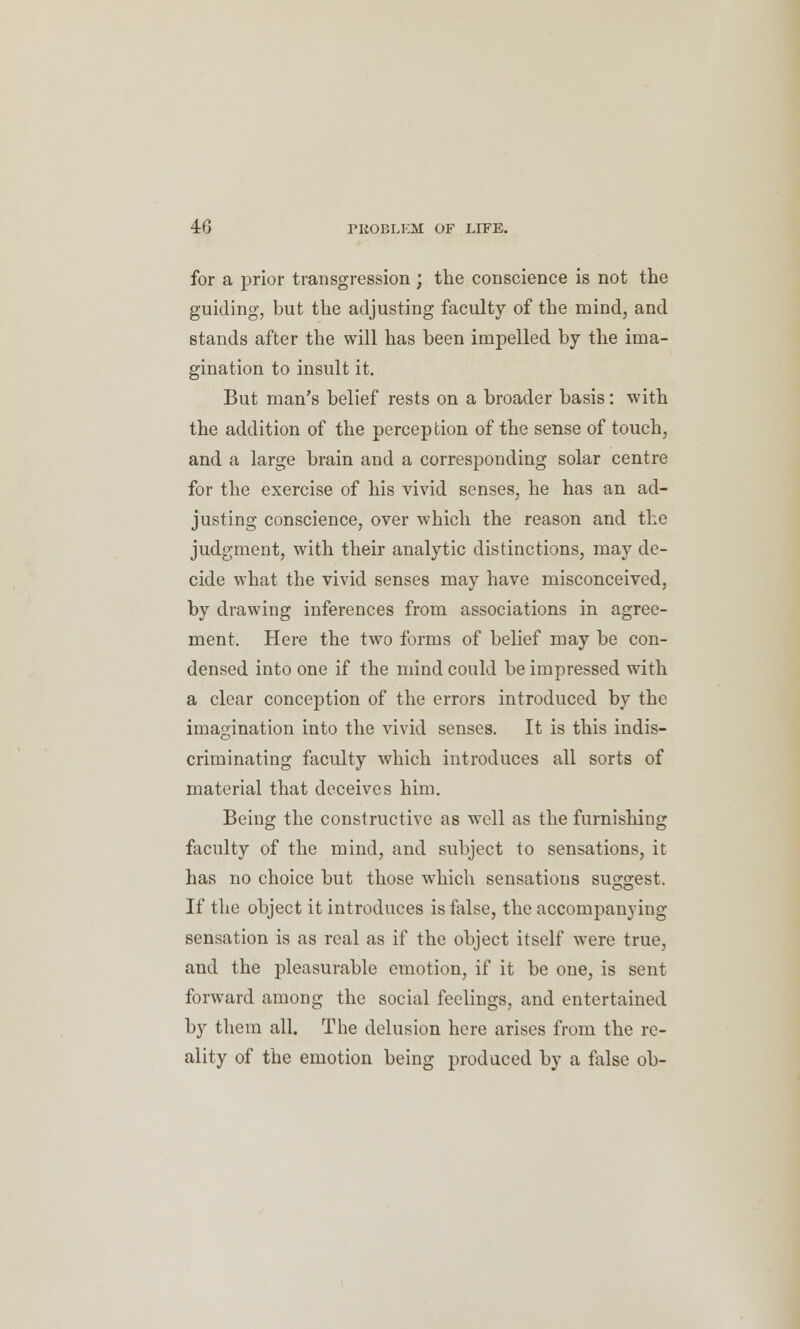 for a prior transgression; the conscience is not the guiding, but the adjusting faculty of the mind, and stands after the will has been impelled by the ima- gination to insult it. But man's belief rests on a broader basis: with the addition of the perception of the sense of touch, and a large brain and a corresponding solar centre for the exercise of his vivid senses, he has an ad- justing conscience, over which the reason and the judgment, with their analytic distinctions, may de- cide what the vivid senses may have misconceived, by drawing inferences from associations in agree- ment. Here the two forms of belief may be con- densed into one if the mind could be impressed with a clear conception of the errors introduced by the imagination into the vivid senses. It is this indis- criminating faculty which introduces all sorts of material that deceives him. Being the constructive as well as the furnishing faculty of the mind, and subject to sensations, it has no choice but those which sensations suggest. If the object it introduces is false, the accompanying sensation is as real as if the object itself were true, and the pleasurable emotion, if it be one, is sent forward among the social feelings, and entertained by them all. The delusion here arises from the re- ality of the emotion being produced by a false ob-