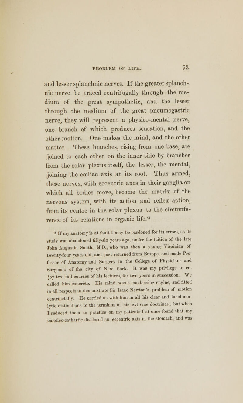 and lesser splanchnic nerves. If the greater splanch- nic nerve be traced centrifugally through the me- dium of the great sympathetic, and the lesser through the medium of the great pneumogastric nerve, they will represent a physico-mental nerve, one branch of which produces sensation, and the other motion. One makes the mind, and the other matter. These branches, rising from one base, are joined to each other on the inner side by branches from the solar plexus itself, the lesser, the mental, joining the cceliac axis at its root. Thus armed, these nerves, with eccentric axes in their ganglia on which all bodies move, become the matrix of the nervous system, with its action and reflex action, from its centre in the solar plexus to the circumfe- rence of its relations in organic life.* * If my anatomy is at fault I may be pardoned for its errors, as its study was abandoned fifty-six years ago, under the tuition of the late John Augustin Smith, M.D., who was then a young Virginian of twenty-four years old, and just returned from Europe, and made Pro- fessor of Anatomy and Surgery in the College of Physicians and Surgeons of the city of New York. It was my privilege to en- joy two full courses of his lectures, for two years in succession. We called him concrete. His mind was a condensing engine, and fitted in all respects to demonstrate Sir Isaac Newton's problem of motion centripetally. He carried us with him in all his clear and lucid ana- lytic distinctions to the terminus of his extreme doctrines; but when I reduced them to practice on my patients I at once found that my emetico-cathartic disclosed an eccentric axis in the stomach, and was