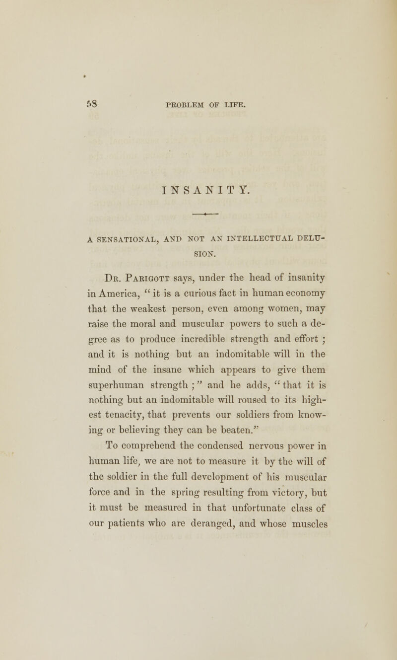 INSANITY. A SENSATIONAL, AND NOT AN INTELLECTUAL DELU- SION. Dr. Parigott says, under the head of insanity in America,  it is a curious fact in human economy that the weakest person, even among women, may raise the moral and muscular powers to such a de- gree as to produce incredible strength and effort ; and it is nothing but an indomitable will in the mind of the insane which appears to give them superhuman strength ; and he adds,  that it is nothing but an indomitable will roused to its high- est tenacity, that prevents our soldiers from know- ing or believing they can be beaten/' To comprehend the condensed nervous power in human life> we are not to measure it by the will of the soldier in the full development of his muscular force and in the spring resulting from victory, but it must be measured in that unfortunate class of our patients who are deranged, and whose muscles