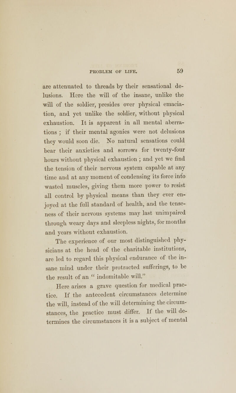 are attenuated to threads by their sensational de- lusions. Here the will of the insane, unlike the will of the soldier, presides over physical emacia- tion, and yet unlike the soldier, without physical exhaustion. It is apparent in all mental aberra- tions ; if their mental agonies were not delusions they would soon die. No natural sensations could bear their anxieties and sorrows for twenty-four hours without physical exhaustion ; and yet we find the tension of their nervous system capable at any time and at any moment of condensing its force into wasted muscles, giving them more power to resist all control by physical means than they ever en- joyed at the full standard of health, and the tense- ness of their nervous systems may last unimpaired through weary days and sleepless nights, for months and years without exhaustion. The experience of our most distinguished phy- sicians at the head of the charitable institutions, are led to regard this physical endurance of the in- sane mind under their protracted sufferings, to be the result of an  indomitable will. Here arises a grave question for medical prac- tice. If the antecedent circumstances determine the will, instead of the will determining the circum- stances, the practice must differ. If the will de- termines the circumstances it is a subject of mental