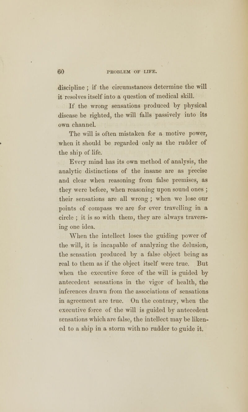 discipline ; if the circumstances determine the will it resolves itself into a question of medical skill. If the wrong sensations produced by physical disease be righted, the will falls passively into its own channel. The will is often mistaken for a motive power, when it should be regarded only as the rudder of the ship of life. Every mind has its own method of analysis, the analytic distinctions of the insane are as precise and clear when reasoning from false premises, as they were before, when reasoning upon sound ones ; their sensations are all wrong ; when we lose our points of compass we are for ever travelling in a circle ; it is so with them, they are always travers- ing one idea. When the intellect loses the guiding power of the will, it is incapable of analyzing the delusion, the sensation produced by a false object being as real to them as if the object itself were true. But when the executive force of the will is guided by antecedent sensations in the vigor of health, the inferences drawn from the associations of sensations in agreement are true. On the contrary, when the executive force of the will is guided by antecedent sensations which are false, the intellect maybe liken- ed to a ship in a storm with no rudder to guide it.