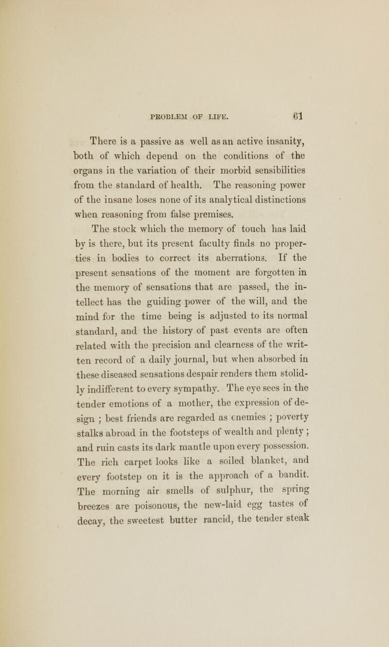 There is a passive as well as an active insanity, both of which depend on the conditions of the organs in the variation of their morbid sensibilities from the standard of health. The reasoning power of the insane loses none of its analytical distinctions when reasoning from false premises. The stock which the memory of touch has laid by is there, but its present faculty finds no proper- ties in bodies to correct its aberrations. If the present sensations of the moment are forgotten in the memory of sensations that are passed, the in- tellect has the guiding power of the will, and the mind for the time being is adjusted to its normal standard, and the history of past events are often related with the precision and clearness of the writ- ten record of a daily journal, but when absorbed in these diseased sensations despair renders them stolid- ly indifferent to every sympathy. The eye sees in the tender emotions of a mother, the expression of de- sign ; best friends are regarded as enemies ; poverty stalks abroad in the footsteps of wealth and plenty ; and ruin casts its dark mantle upon every possession. The rich carpet looks like a soiled blanket, and every footstep on it is the approach of a bandit. The morning air smells of sulphur, the spring breezes are poisonous, the new-laid egg tastes of decay, the sweetest butter rancid, the tender steak