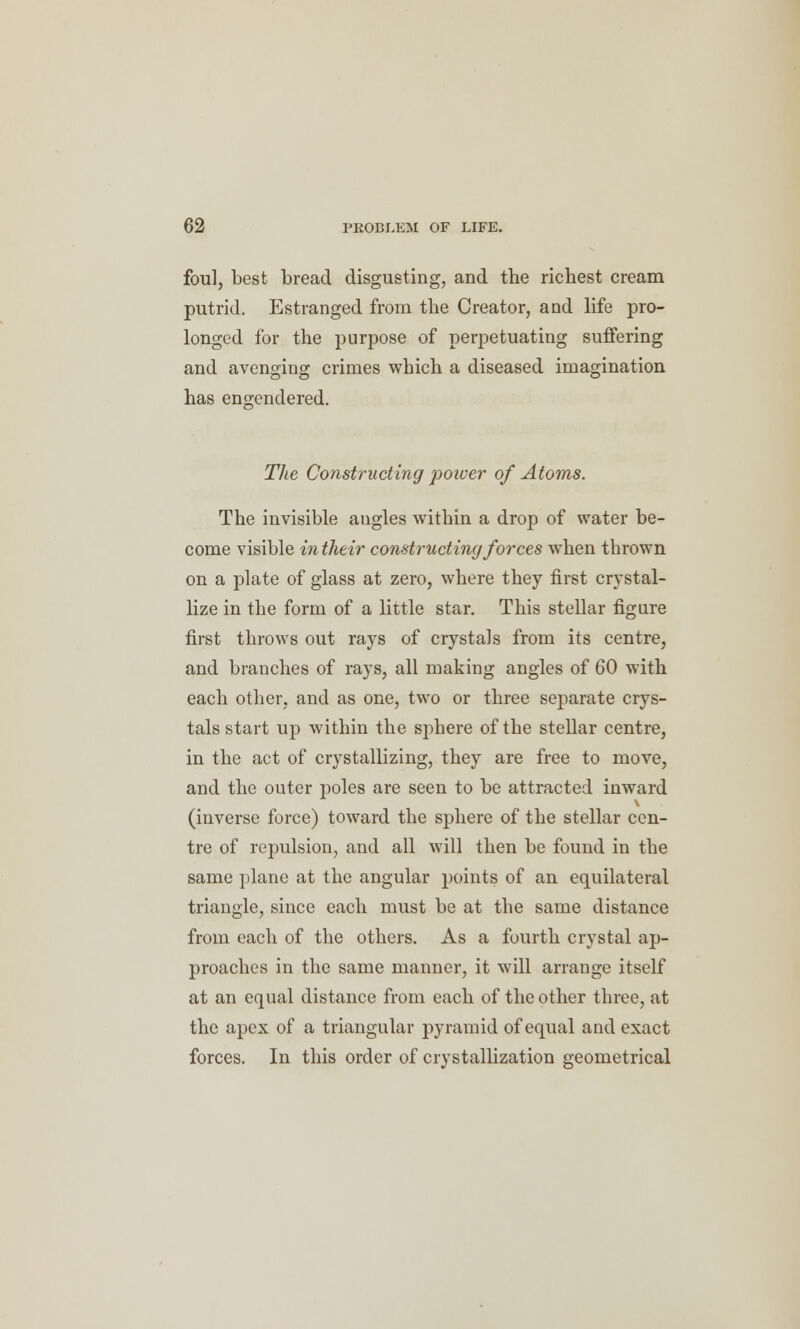 foul, best bread disgusting, and the richest cream putrid. Estranged from the Creator, and life pro- longed for the purpose of perpetuating suffering and avenging crimes which a diseased imagination has engendered. The Constructing power of Atoms. The invisible augles within a drop of water be- come visible in their constructing forces when thrown on a plate of glass at zero, where they first crystal- lize in the form of a little star. This stellar figure first throws out rays of crystals from its centre, and branches of rays, all making angles of 60 with each other, and as one, two or three separate crys- tals start up within the sphere of the stellar centre, in the act of crystallizing, they are free to move, and the outer poles are seen to be attracted inward (inverse force) toward the sphere of the stellar cen- tre of repulsion, and all will then be found in the same plane at the angular points of an equilateral triangle, since each must be at the same distance from each of the others. As a fourth crystal ap- proaches in the same manner, it will arrange itself at an equal distance from each of the other three, at the apex of a triangular pyramid of equal and exact forces. In this order of crystallization geometrical
