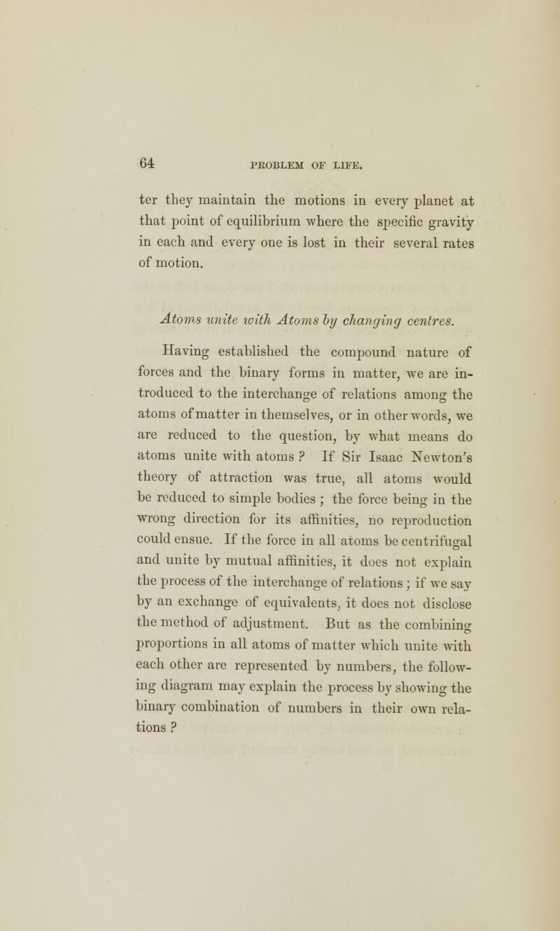 ter they maintain the motions in every planet at that point of equilibrium where the specific gravity in each and every one is lost in their several rates of motion. Atoms unite with Atoms by changing centres. Having established the compound nature of forces and the binary forms in matter, we are in- troduced to the interchange of relations among the atoms of matter in themselves, or in other words, we are reduced to the question, by what means do atoms unite with atoms ? If Sir Isaac Newton's theory of attraction was true, all atoms would be reduced to simple bodies ; the force being in the wrong direction for its affinities, no reproduction could ensue. If the force in all atoms be centrifugal and unite by mutual affinities, it does not explain the process of the interchange of relations; if we say by an exchange of equivalents, it does not disclose the method of adjustment. But as the combining proportions in all atoms of matter which unite with each other are represented by numbers, the follow- ing diagram may explain the process by showing the binary combination of numbers in their own rela- tions ?