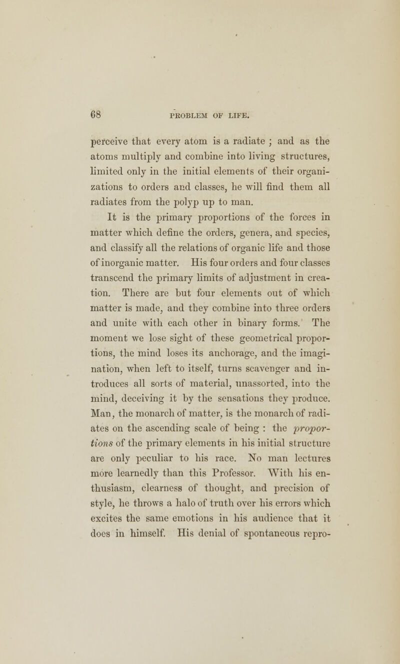 perceive that every atom is a radiate ; and as the atoms multiply and combine into living structures, limited only in the initial elements of their organi- zations to orders and classes, he will find them all radiates from the polyp up to man. It is the primary proportions of the forces in matter which define the orders, genera, and species, and classify all the relations of organic life and those of inorganic matter. His four orders and four classes transcend the primary limits of adjustment in crea- tion. There are but four elements out of which matter is made, and they combine into three orders and unite with each other in binary forms. The moment we lose sight of these geometrical propor- tions, the mind loses its anchorage, and the imagi- nation, when left to itself, turns scavenger and in- troduces all sorts of material, unassorted, into the mind, deceiving it by the sensations they produce. Man, the monarch of matter, is the monarch of radi- ates on the ascending scale of being : the propor- tions of the primary elements in his initial structure are only peculiar to his race. No man lectures more learnedly than this Professor. With his en- thusiasm, clearness of thought, and precision of style, he throws a halo of truth over his errors which excites the same emotions in his audience that it does in himself. His denial of spontaneous repro-