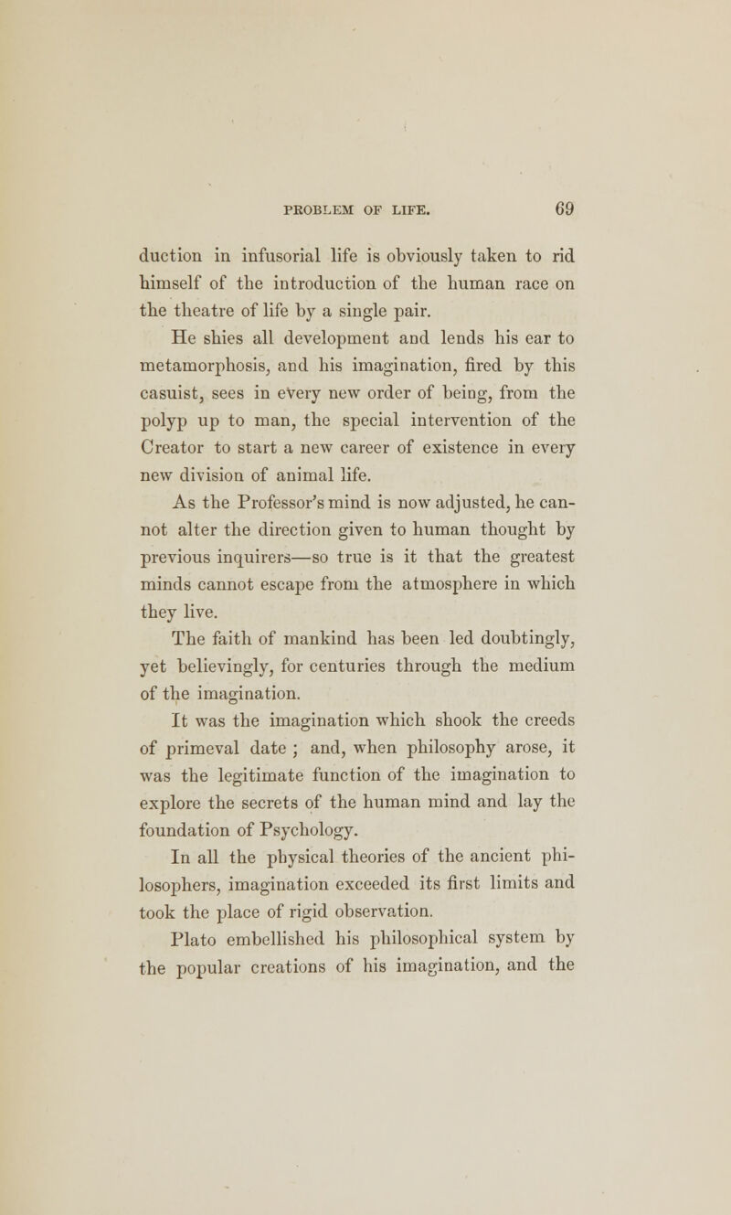 duction in infusorial life is obviously taken to rid himself of the introduction of the human race on the theatre of life by a single pair. He shies all development and lends his ear to metamorphosis, and his imagination, fired by this casuist, sees in every new order of being, from the polyp up to man, the special intervention of the Creator to start a new career of existence in every new division of animal life. As the Professor's mind is now adjusted, he can- not alter the direction given to human thought by previous inquirers—so true is it that the greatest minds cannot escape from the atmosphere in which they live. The faith of mankind has been led doubtingly, yet believingly, for centuries through the medium of the imagination. It was the imagination which shook the creeds of primeval date ; and, when philosophy arose, it was the legitimate function of the imagination to explore the secrets of the human mind and lay the foundation of Psychology. In all the physical theories of the ancient phi- losophers, imagination exceeded its first limits and took the place of rigid observation. Plato embellished his philosophical system by the popular creations of his imagination, and the
