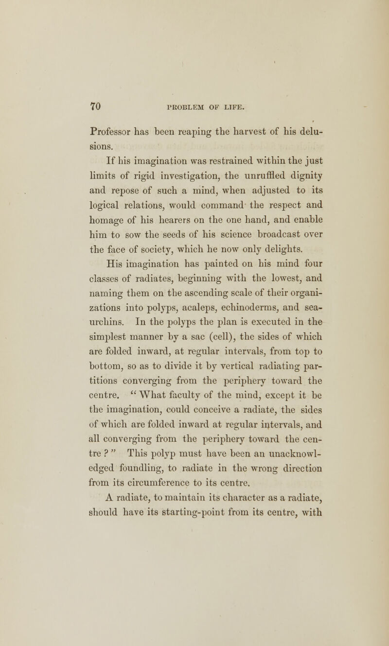 Professor has been reaping the harvest of his delu- sions. If his imagination was restrained within the just limits of rigid investigation, the unruffled dignity and repose of such a mind, when adjusted to its logical relations, would command the respect and homage of his hearers on the one hand, and enable him to sow the seeds of his science broadcast over the face of society, which he now only delights. His imagination has painted on his mind four classes of radiates, beginning with the lowest, and naming them on the ascending scale of their organi- zations into polyps, acaleps, echinoderms, and sea- urchins. In the polyps the plan is executed in the simplest manner by a sac (cell), the sides of which are folded inward, at regular intervals, from top to bottom, so as to divide it by vertical radiating par- titions converging from the periphery toward the centre.  What faculty of the mind, except it be the imagination, could conceive a radiate, the sides of which are folded inward at regular intervals, and all converging from the periphery toward the cen- tre ?  This polyp must have been an unacknowl- edged foundling, to radiate in the wrong direction from its circumference to its centre. A radiate, to maintain its character as a radiate, should have its starting-point from its centre, with