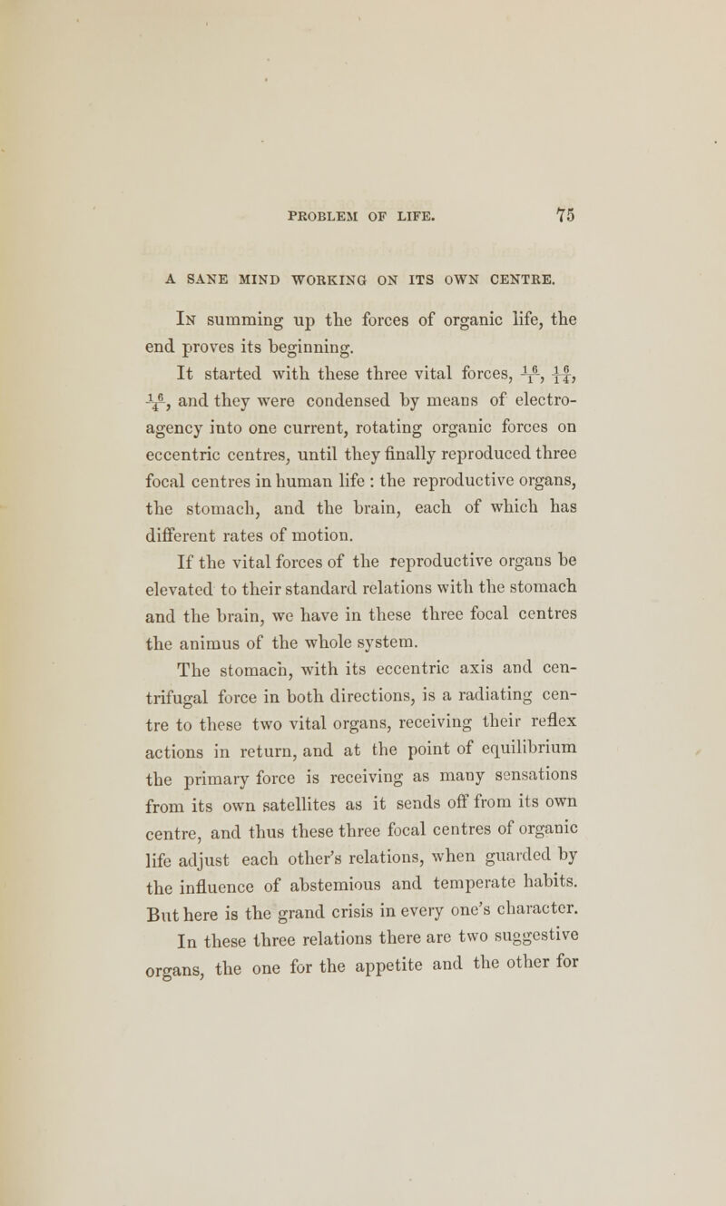 A SANE MIND WORKING ON ITS OWN CENTRE. In summing up the forces of organic life, the end proves its beginning. It started with these three vital forces, ^ ^f, J^, and they were condensed by means of electro- agency into one current, rotating organic forces on eccentric centres, until they finally reproduced three focal centres inhuman life : the reproductive organs, the stomach, and the brain, each of which has different rates of motion. If the vital forces of the reproductive organs be elevated to their standard relations with the stomach and the brain, we have in these three focal centres the animus of the whole system. The stomach, with its eccentric axis and cen- trifugal force in both directions, is a radiating cen- tre to these two vital organs, receiving their reflex actions in return, and at the point of equilibrium the primary force is receiving as many sensations from its own satellites as it sends off from its own centre, and thus these three focal centres of organic life adjust each other's relations, when guarded by the influence of abstemious and temperate habits. But here is the grand crisis in every one's character. In these three relations there are two suggestive organs, the one for the appetite and the other for