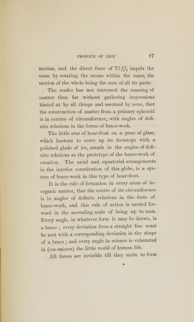 motion, and the direct force of 77Ty<j- impels trie mass by rotating the atoms within the mass, the motion of the whole being the sum of all its parts. The reader has not traversed the massing of matter thus far without gathering impressions hinted at by all things and assumed by none, that the construction of matter from a primary spheroid is in centres of circumference, with angles of defi- nite relations in the forms of brace-work. The little star of hoar-frost on a pane of glass, which hastens to cover up its footsteps with a polished glade of ice, stands in the angles of defi- nite relations as the prototype of the brace-work of creation. The axial and equatorial arrangements in the interior constitution of this globe, is a sys- tem of brace-work in this type of hoar-frost. It is the rule of formation in every atom of in- organic matter, that the centre of its circumference is in angles of definite relations in the form of brace-work, and this rule of action is carried for- ward in the ascending scale of being up to man. Every angle, in whatever form it may be drawn, is a brace ; every deviation from a straight line must be met with a corresponding deviation in the shape of a brace ; and every angle in science is exhausted in (cos-micros) the little world of human life. All forces are invisible till they unite to form