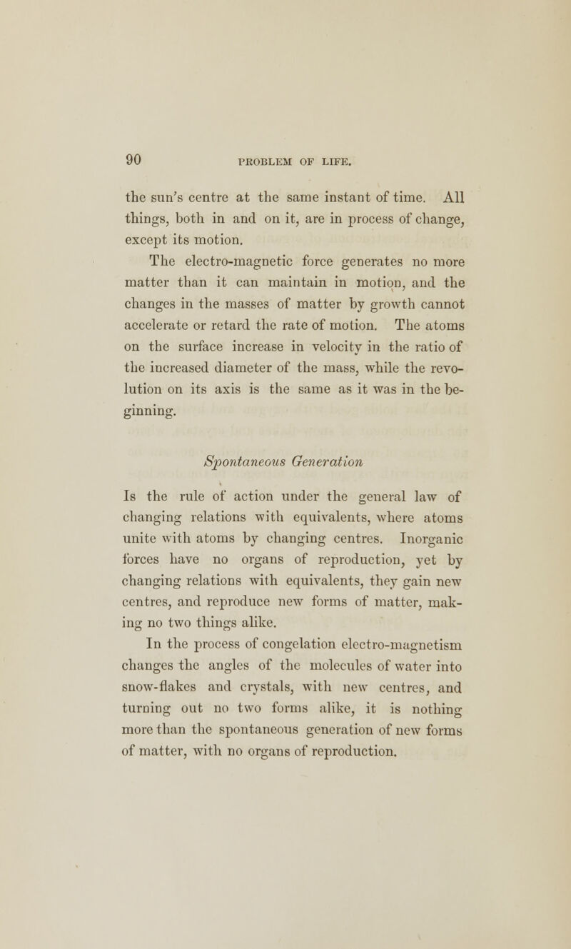 the sun's centre at the same instant of time. All things, both in and on it, are in process of change, except its motion. The electro-magnetic force generates no more matter than it can maintain in motion, and the changes in the masses of matter by growth cannot accelerate or retard the rate of motion. The atoms on the surface increase in velocity in the ratio of the increased diameter of the mass, while the revo- lution on its axis is the same as it was in the be- ginning. Spontaneous Generation Is the rule of action under the general law of changing relations with equivalents, where atoms unite with atoms by changing centres. Inorganic forces have no organs of reproduction, yet by changing relations with equivalents, they gain new centres, and reproduce new forms of matter, mak- ing no two things alike. In the process of congelation electro-magnetism changes the angles of the molecules of water into snow-flakes and crystals, with new centres, and turning out no two forms alike, it is nothing more than the spontaneous generation of new forms of matter, with no organs of reproduction.