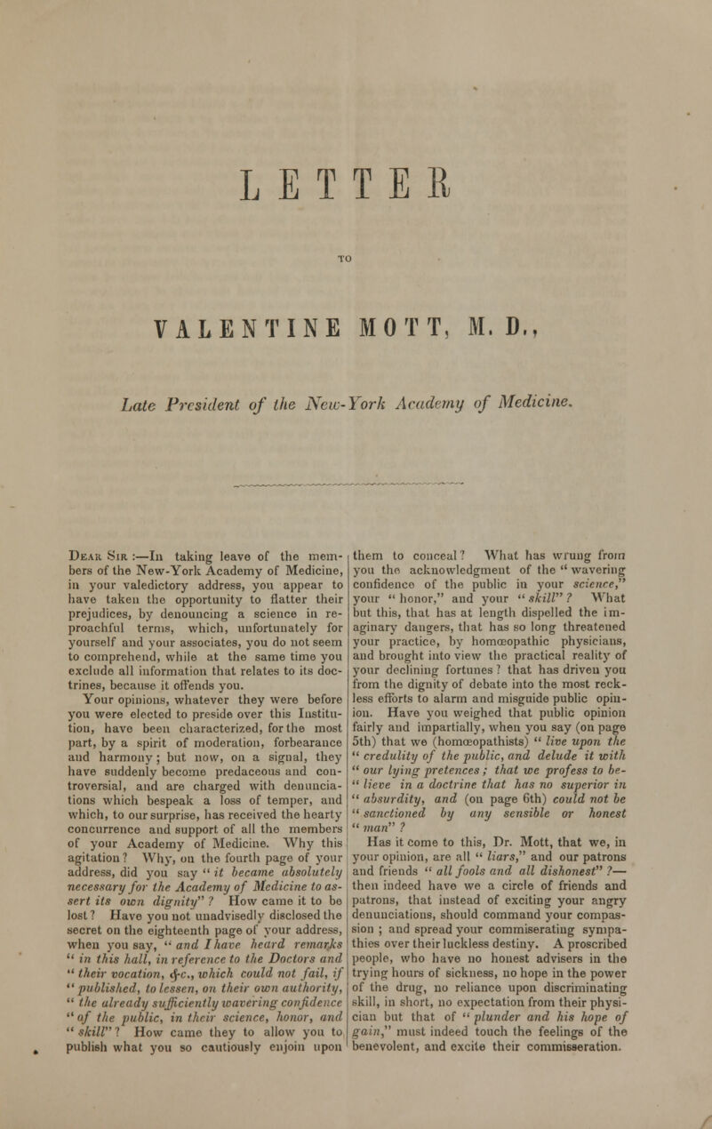 LETTER VALENTINE MOTT, M. D., Late President of the New-York Academy of Medicine. Dear Sir :—In taking leave of the mem- bers of the New-York Academy of Medicine, in your valedictory address, you appear to have taken the opportunity to flatter their prejudices, by denouncing a science in re- proachful terms, which, unfortunately for yourself and your associates, you do not seem to comprehend, while at the same time you exclude all information that relates to its doc- trines, because it offends you. Your opinions, whatever they were before you were elected to preside over this Institu- tion, have been characterized, for the most part, by a spirit of moderation, forbearance and harmony; but now, on a signal, they have suddenly become predaceous and con- troversial, and are charged with denuncia- tions which bespeak a loss of temper, and which, to our surprise, has received the hearty concurrence and support of all the members of your Academy of Medicine. Why this agitation? Why, on the fourth page of your address, did you say  it became absolutely necessary for the Academy of Medicine to as- sert its own dignity ? How came it to be lost ? Have you not unadvisedly disclosed the secret on the eighteenth page of your address, when you say, li and I have heard remarks  in this hall, in reference to the Doctors and  their vocation, <$-c, which could not fail, if published, to lessen, on their own authority,  the already sufficiently wavering confidence  of the public, in their science, honor, and  skill ? How came they to allow you to publish what you so cautiously enjoin upon them to conceal 7 What has wrung from you the acknowledgment of the  wavering confidence of the public in your scicure, your  honor, and your  skill ? What but this, that has at length dispelled the im- aginary dangers, that has so long threatened your practice, by homoeopathic physicians, and brought into view the practical reality of your declining fortunes ? that has driven yon from the dignity of debate into the most reck- less efforts to alarm and misguide public opin- ion. Have you weighed that public opinion fairly and impartially, when you say (on page 5th) that we (homceopathists)  live upon the  credulity of the public, and delude it with  our lying pretences ; that we profess to be-  lieve in a doctrine that has no superior in  absurdity, and (on page 6th) could not be  sanctioned by any sensible or honest  man ? Has it come to this, Dr. Mott, that we, in your opinion, are all  liars, and our patrons and friends  all fools and all dishonest ?— then indeed have we a circle of friends and patrons, that instead of exciting your angry denunciations, should command your compas- sion ; and spread your commiserating sympa- thies over their luckless destiny. A proscribed people, who have no honest advisers in the trying hours of sickness, no hope in the power of the drug, no reliance upon discriminating skill, in short, no expectation from their physi- cian but that of  plunder and his hope of gain, must indeed touch the feelings of the benevolent, and excite their commisseration.