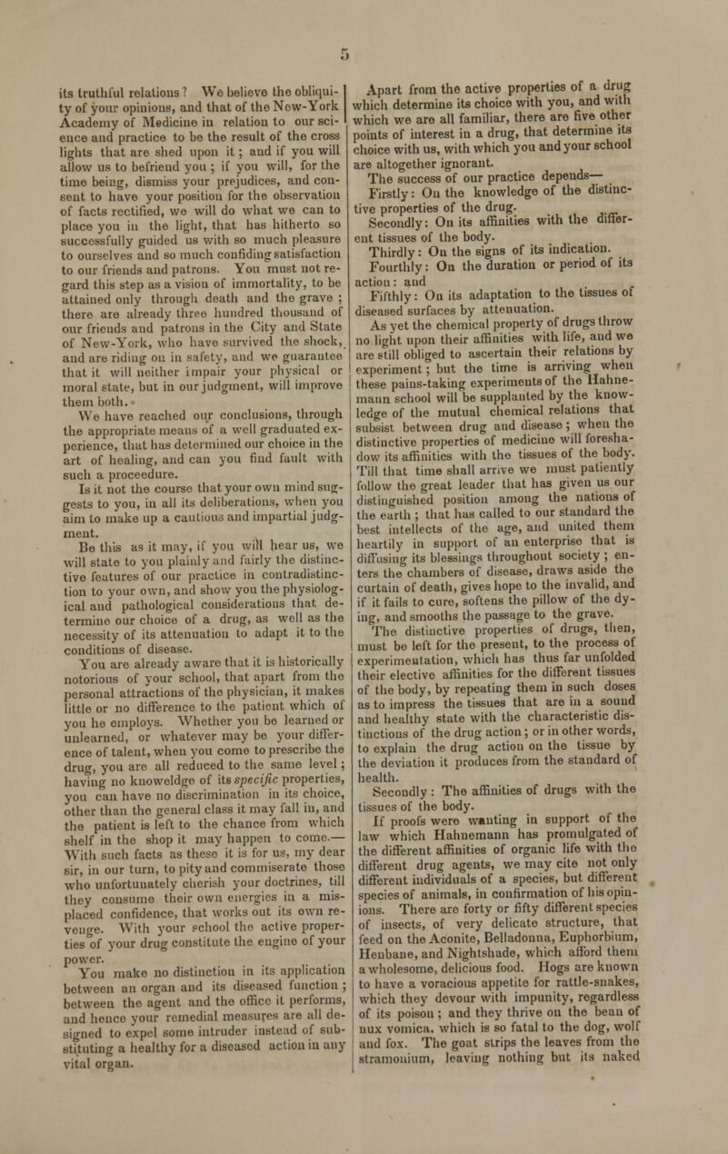 its truthful relations ? We believe the obliqui- ty of your opinions, and that of the New-York Academy of Medicine iu relation to our sci- ence and practice to be the result of the cross lights that are shed upon it; and if you will allow us to befriend you ; if you will, for the time being, dismiss your prejudices, and con- sent to have your position for the observation of facts rectified, we will do what we can to place you in the light, that has hitherto so successfully guided us with so much pleasure to ourselves and so much confiding satisfaction to our friends and patrons. You must not re- gard this step as a vision of immortality, to be attained only through deatli and the grave ; there are already three hundred thousand of our frieuds and patrons in the City and State of New-York, who have survived the shock, and are riding on in safety, and we guarantee that it will neither impair your physical or moral state, but in our judgment, will improve them both. We have reached our conclusions, through the appropriate means of a well graduated ex- perience, that has determined our choice in the art of healing, and can you find fault with such a proceedure. Is it not the course that your own mind sug- gests to you, in all its deliberations, when you aim to make up a cautious and impartial judg- ment. Be this as it may, if you will hear us, we will state to you plainly and fairly the distinc- tive features of our practice in contradistinc- tion to your own, and show you the physiolog- ical and pathological considerations that de- termine our choice of a drug, as well as the necessity of its attenuation to adapt it to the conditions of disease. You are already aware that it is historically notorious of your school, that apart from the personal attractions of the physician, it makes little or no difference to the pationt which of you he employs. Whether you be learned or unlearned, or whatever may be your differ- ence of talent, when you come to prescribo the drug, you are all reduced to the same level; having no knoweldge of its specific properties, you can have no discrimination in its choice, other than the general class it may fall in, and the patient is left to the chance from which shelf in the shop it may happen to come.— With such facts as these it is for us, my dear sir, in our turn, to pity and commiserate those who unfortunately cherish your doctrines, till they consume their own energies in a mis- placed confidence, that works out its own re- venge. With your school tho active proper- ties of your drug constitute the engine of your power. You make no distinction in its application between an organ and its diseased function ; between the agent and the office it performs, and hence your remedial measures are all de- signed to expel some intruder instead of sub- stituting a healthy for a diseased action in any vital organ. Apart from the active properties of a drug which determine its choice with you, and with which we are all familiar, there are five other points of interest iu a drug, that determine its choice with us, with which you and your school are altogether ignorant. The success of our practice depends— Firstly: On the knowledge of the distinc- tive properties of tho drug. Secondly: On its affinities with the differ- ent tissues of the body. Thirdly: On the signs of its indication. Fourthly: On the duration or period of its action: and Fifthly: On its adaptation to the tissues of diseased surfaces by attenuation. As yet the chemical property of drugs throw no light upon their affinities with life, and we arc still obliged to ascertain their relations by experiment; but the time is arriving when these pains-taking experiments of the Hahne- mann school will be supplanted by the know- ledge of the mutual chemical relations that subsist, between drug and disease; when the distinctive properties of medicine will foresha- dow its affinities with tho tissues of the body. Till that time shall arrive we must patiently follow the great leader that has given us our distinguished position among the nations of the earth ; that has called to our standard the best intellects of the age, and united them heartily in support of an enterprise that is diffusing its blessings throughout society ; en- ters the chambers of disease, draws aside the curtain of death, gives hope to the invalid, and if it fails to cure, softens the pillow of the dy- ing, and smooths the passage to the grave. The distinctive properties of drugs, then, must be left for tho present, to the process of experimentation, which has thus far unfolded their elective affinities for the different tissues of the body, by repeating them in such doses as to impress the tissues that are in a sound and healthy state with the characteristic dis- tinctions of the drug action; or in other words, to explain the drug action on the tissue by the deviation it produces from the standard of health. Secondly : The affinities of drugs with the tissues of the body. If proofs were wanting in support of tho law which Hahnemann has promulgated of the different affinities of organic life with the different drug agents, we may cite not only different individuals of a species, but different species of animals, in confirmation of his opin- ions. There are forty or fifty different species of insects, of very delicate structure, that feed on the Aconite, Belladonna, Euphorbium, Henbane, and Nightshade, which afford them a wholesome, delicious food. Hogs are known to have a voracious appetite for rattle-snakes, which they devour with impunity, regardless of its poison ; and they thrive on the bean of nux vomica, which is so fatal to the dog, wolf and fox. The goat strips the leaves from the stramonium, leaving nothing but its naked