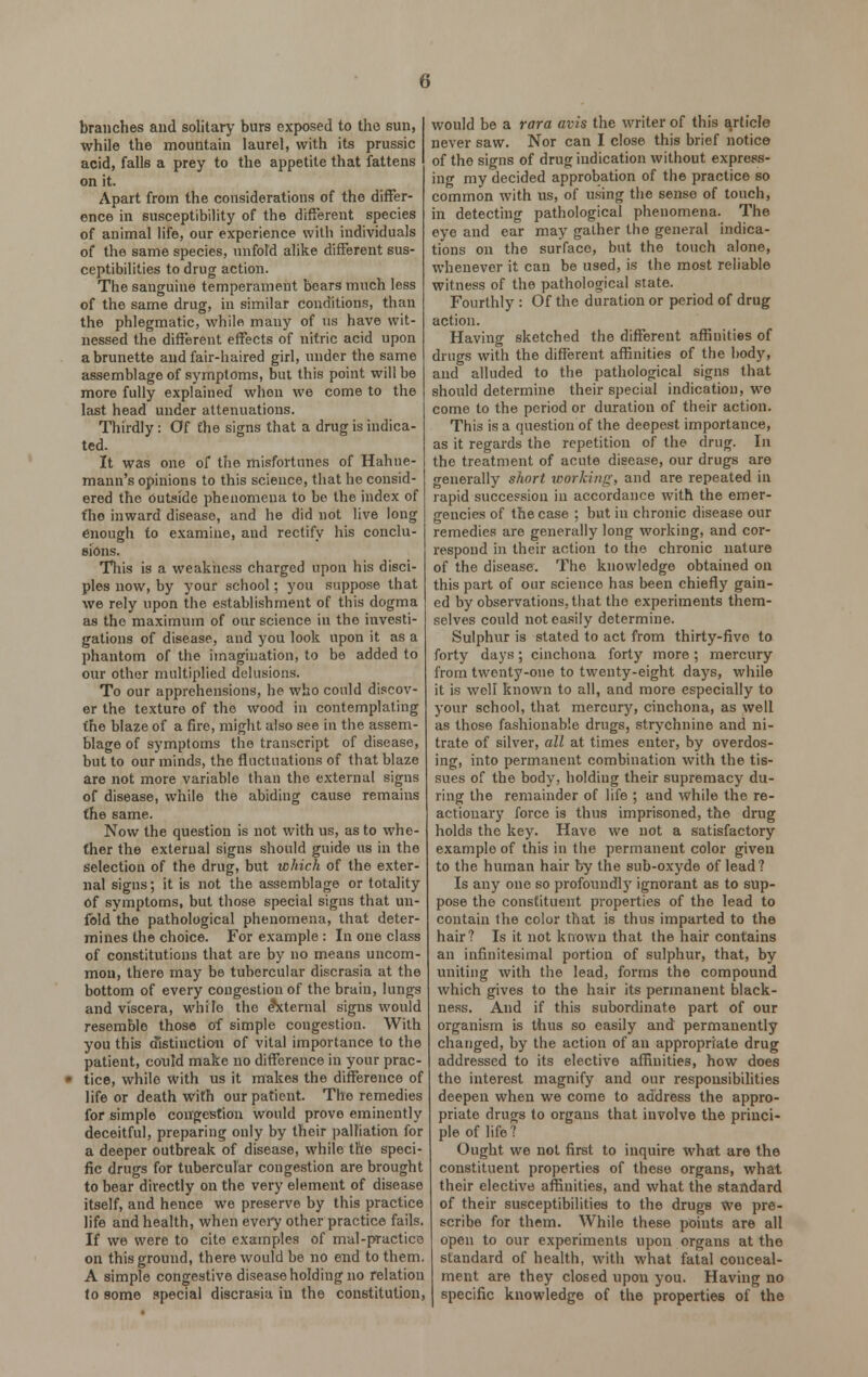 branches and solitary burs exposed to the sun, while the mountain laurel, with its prussic acid, falls a prey to the appetite that fattens on it. Apart from the considerations of the differ- ence in susceptibility of the different species of animal life, our experience with individuals of the same species, unfold alike different sus- ceptibilities to drug action. The sanguine temperament bears much less of the same drug, in similar conditions, than the phlegmatic, while many of us have wit- nessed the different effects of nitric acid upon a brunette and fair-haired girl, under the same assemblage of symptoms, but this point will be more fully explained when we come to the last head under attenuations. Thirdly: Of the signs that a drug is indica- ted. It was one of the misfortunes of Hahne- mann's opinions to this science, that he consid- ered the outside phenomena to be the index of fho inward disease, and he did not live long enough to examine, and rectify his conclu- sions. This is a weakness charged upon his disci- ples now, by your school; you suppose that we rely upon the establishment of this dogma as the maximum of our science in the investi- gations of disease, and you look upon it as a phantom of the imagination, to be added to our other multiplied delusions. To our apprehensions, he who could discov- er the texture of the wood in contemplating the blaze of a fire, might also see in the assem- blage of symptoms the transcript of disease, but to our minds, the fluctuations of that blaze are not more variable than the external signs of disease, while the abiding cause remains the same. Now the question is not with us, as to whe- ther the external signs should guide us in the selection of the drug, but which of the exter- nal signs; it is not the assemblage or totality of symptoms, but those special signs that un- fold the pathological phenomena, that deter- mines the choice. For example : In one class of constitutions that are by no means uncom- mon, there may be tubercular discrasia at the bottom of every congestion of the brain, lungs and viscera, while the external signs would resemble those of simple congestion. With you this distinction of vital importance to the patient, conld make no difference in your prac- » tice, while with us it makes the difference of life or death with our patient. The remedies for simple congestion would prove eminently deceitful, preparing only by their palliation for a deeper outbreak of disease, while the speci- fic drugs for tubercular congestion are brought to bear directly on the very element of disease itself, and hence we preserve by this practice life and health, when every other practice fails. If we were to cite examples of mal-practice on this ground, there would be no end to them. A simple congestive disease holding no relation to some special discrasia in the constitution, would be a rara avis the writer of this article never saw. Nor can I close this brief notice of the signs of drug indication without express- ing my decided approbation of the practice so common with us, of using the sense of touch, in detecting pathological phenomena. The eye and ear may gather the general indica- tions on the surface, but the touch alone, whenever it can be used, is the most reliable witness of the pathological state. Fourthly : Of the duration or period of drug action. Having sketched the different affinities of drugs with the different affinities of the body, and alluded to the pathological signs that should determine their special indication, we come to the period or duration of their action. This is a question of the deepest importance, as it regards the repetition of the drug. In the treatment of acute disease, our drugs are generally short working, and are repeated in rapid succession in accordance with the emer- gencies of the case ; but in chronic disease our remedies are generally long working, and cor- respond in their action to the chronic nature of the disease. The knowledge obtained on this part of our science has been chiefly gain- ed by observations, that the experiments them- selves could not easily determine. Sulphur is stated to act from thirty-five to forty days; cinchona forty more; mercury from twenty-one to twenty-eight days, while it is well known to all, and more especially to your school, that mercury, cinchona, as well as those fashionable drugs, strychnine and ni- trate of silver, all at times enter, by overdos- ing, into permanent combination with the tis- sues of the body, holding their supremacy du- ring the remainder of life ; and while the re- actionary force is thus imprisoned, the drug holds the key. Have we not a satisfactory example of this in the permanent color given to the human hair by the sub-oxyde of lead? Is any one so profoundly ignorant as to sup- pose the constituent properties of the lead to contain the color that is thus imparted to the hair? Is it not known that the hair contains an infinitesimal portion of sulphur, that, by uniting with the lead, forms the compound which gives to the hair its permanent black- ness. And if this subordinate part of our organism is thus so easily and permanently changed, by the action of an appropriate drug addressed to its elective affinities, how does tho interest magnify and our responsibilities deepen when we come to address the appro- priate drugs to organs that involve the princi- ple of life? Ought we not first to inquire what are the constituent properties of these organs, what their elective affinities, and what the standard of their susceptibilities to the drugs we pre- scribe for them. While these points are all open to our experiments upon organs at the standard of health, with what fatal conceal- ment are they closed upon you. Having no specific knowledge of the properties of the