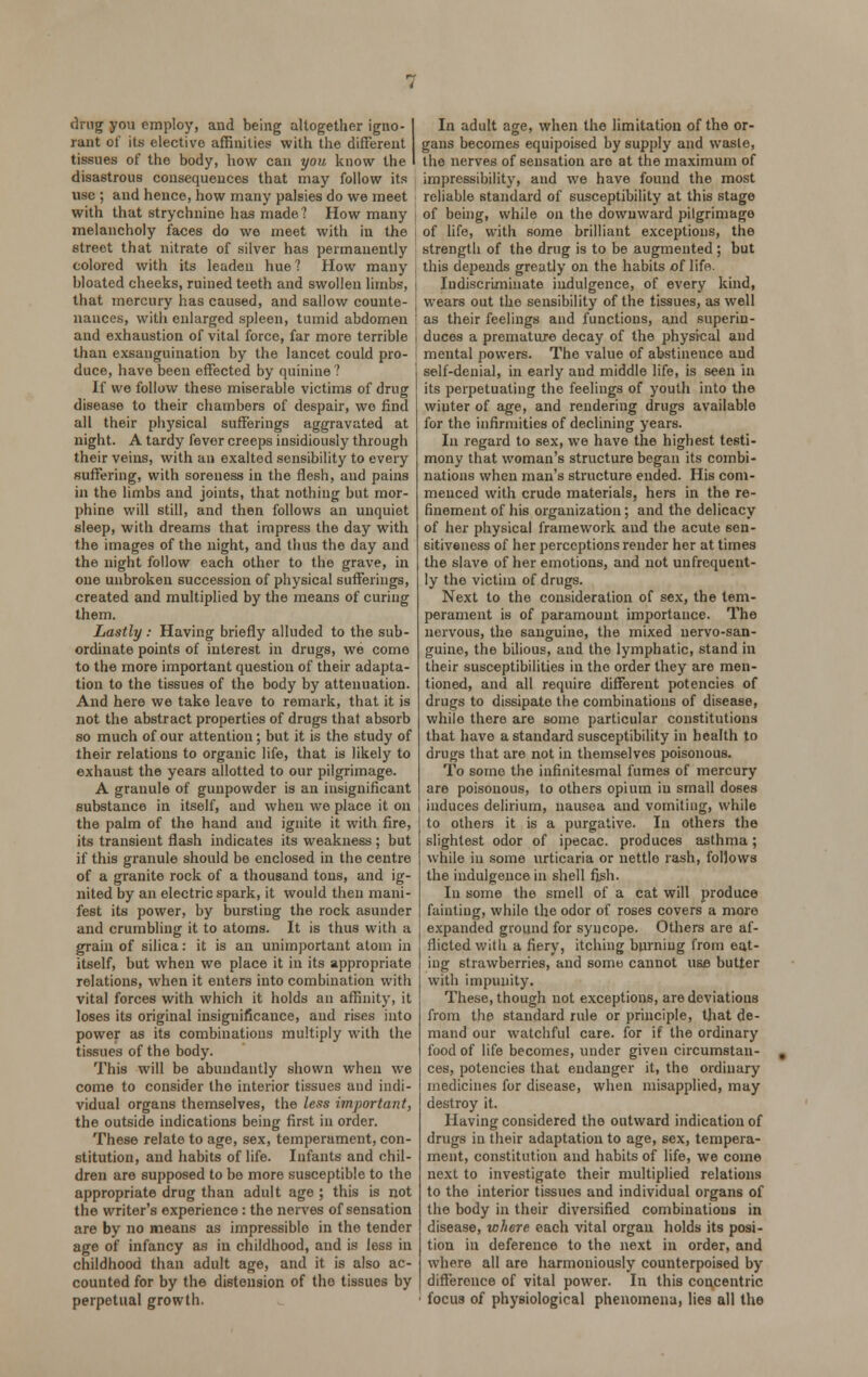 drug you employ, and being altogether igno- rant of its elective affinities with the different tissues of the body, how can you know the disastrous consequences that may follow its use ; and hence, how many palsies do we meet with that strychnine has made? How many melancholy faces do we meet with in the street that nitrate of silver has permanently colored with its leaden hue? How many bloated cheeks, ruined teeth and swollen limbs, that mercury has caused, and sallow counte- nances, with enlarged spleen, tumid abdomen and exhaustion of vital force, far more terrible than exsauguination by the lancet could pro- duce, have been effected by quinine ? If we follow these miserable victims of drug disease to their chambers of despair, wo find all their physical sufferings aggravated at night. A tardy fever creeps insidiously through their veins, with an exalted sensibility to every suffering, with soreness in the flesh, and pains in the limbs and joints, that nothing but mor- phine will still, and then follows an unquiet sleep, with dreams that impress the day with the images of the night, and thus the day and the night follow each other to the grave, in one unbroken succession of physical sufferings, created and multiplied by the means of curing them. Lastly : Having briefly alluded to the sub- ordinate points of interest in drugs, we come to the more important question of their adapta- tion to the tissues of the body by attenuation. And here we take leave to remark, that it is not the abstract properties of drugs that absorb so much of our attention; but it is the study of their relations to organic life, that is likely to exhaust the years allotted to our pilgrimage. A granule of gunpowder is an insignificant substance in itself, and when we place it on the palm of the hand and ignite it with fire, its transient flash indicates its weakness ; but if this granule should be enclosed in the centre of a granite rock of a thousand tons, and ig- nited by an electric spark, it would then mani- fest its power, by bursting the rock asunder and crumbling it to atoms. It is thus with a grain of silica: it is an unimportant atom in itself, but when we place it in its appropriate relations, when it enters into combination with vital forces with which it holds an affinity, it loses its original insignificance, and rises into power as its combinations multiply with the tissues of the body. This will be abundantly shown when we come to consider the interior tissues and indi- vidual organs themselves, the less important, the outside indications being first in order. These relate to age, sex, temperament, con- stitution, and habits of life. Infants and chil- dren are supposed to bo more susceptible to the appropriate drug than adult age ; this is not the writer's experience: the nerves of sensation are by no means as impressiblo in the tender age of infancy as in childhood, and is less in childhood than adult age, and it is also ac- counted for by the distension of the tissues by perpetual growth. In adult age, when the limitation of the or- gans becomes equipoised by supply and wasle, the nerves of sensation are at the maximum of impressibility, and we have found the most reliable standard of susceptibility at this stage of being, while on the downward pilgrimage of life, with some brilliant exceptions, the strength of the drug is to be augmented ; but this depends greatly on the habits of life. Indiscriminate indulgence, of every kind, wears out the sensibility of the tissues, as well as their feelings and functions, and superin- duces a premature decay of the physical and mental powers. The value of abstinence and self-denial, in early and middle life, is seen in its perpetuating the feelings of youth into the wiuter of age, and rendering drugs available for the infirmities of declining years. In regard to sex, we have the highest testi- mony that woman's structure began its combi- nations when man's structure ended. His com- menced with crude materials, hers in the re- finement of his organization; and the delicacy of her physical framework and the acute sen- sitiveness of her perceptions render her at times the slave of her emotions, and not unfrequent- ly the victim of drugs. Next to the consideration of sex, the tem- perament is of paramount importance. The nervous, the sanguine, the mixed nervo-san- guine, the bilious, and the lymphatic, stand in their susceptibilities in the order they are men- tioned, and all require different potencies of drugs to dissipate the combinations of disease, while there are some particular constitutions that have a standard susceptibility in health to drugs that are not in themselves poisonous. To somo the infinitesmal fumes of mercury are poisonous, to others opium in small doses induces delirium, nausea and vomiting, while to others it is a purgative. In others the slightest odor of ipecac, produces asthma; while in some urticaria or nettle rash, follows the indulgence in shell fish. In some the smell of a cat will produce fainting, while the odor of roses covers a more expanded ground for syncope. Others are af- flicted with a fiery, itching burning from eat- ing strawberries, and some cannot use butter with impunity. These, though not exceptions, are deviations from the standard rule or principle, that de- mand our watchful care, for if the ordinary food of life becomes, under given circumstan- ces, potencies that endanger it, the ordinary medicines for disease, when misapplied, may destroy it. Having considered the outward indication of drugs in their adaptation to age, sex, tempera- ment, constitution and habits of life, we come next to investigate their multiplied relations to the interior tissues and individual organs of the body in their diversified combinations in disease, where each vital organ holds its posi- tion in deference to the next in order, and where all are harmoniously counterpoised by difference of vital power. In this concentric focus of physiological phenomena, lies all the
