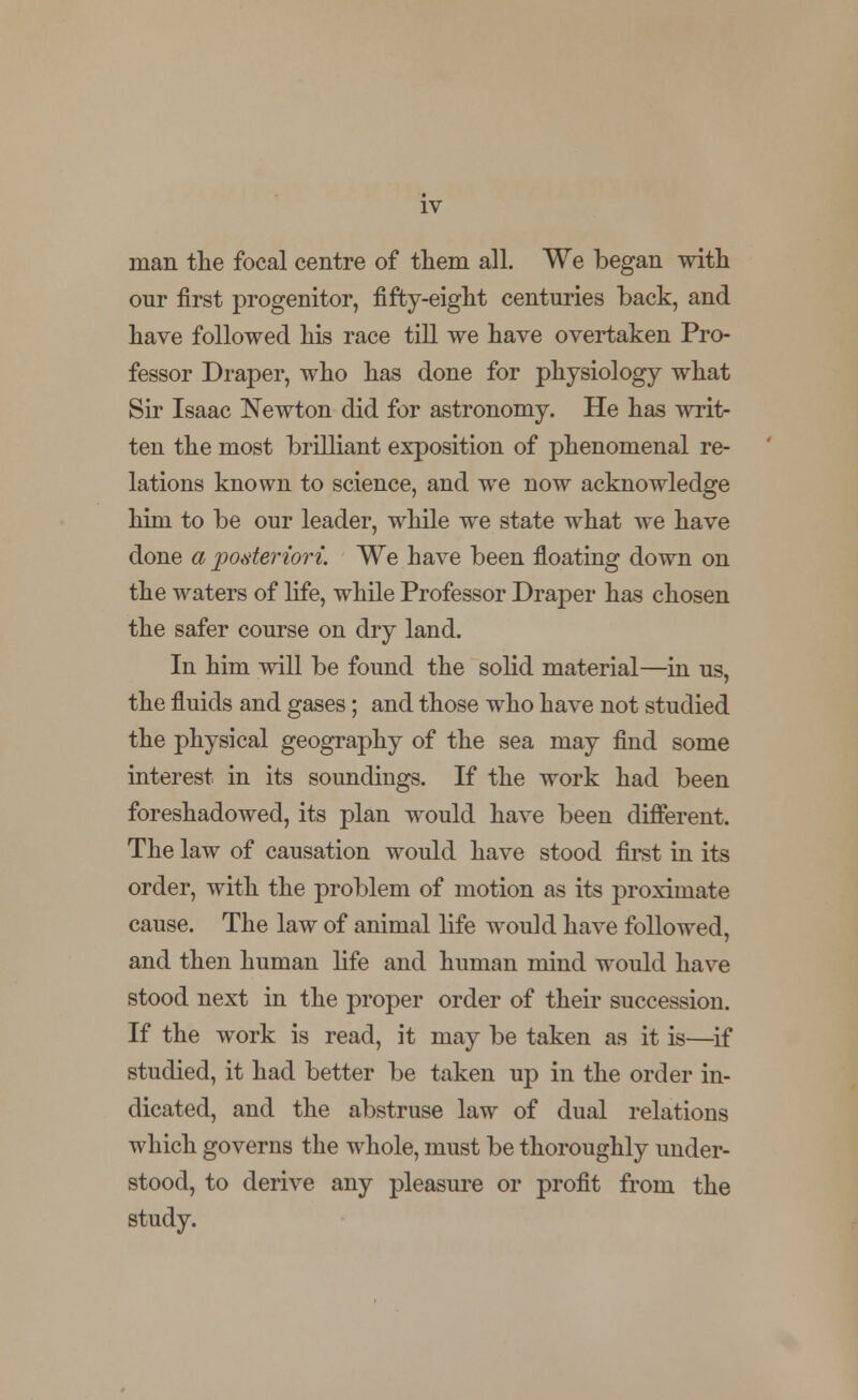 IV man the focal centre of them all. We began with our first progenitor, fifty-eight centuries back, and have followed his race till we have overtaken Pro- fessor Draper, who has done for physiology what Sir Isaac Newton did for astronomy. He has writ- ten the most brilliant exposition of phenomenal re- lations known to science, and we now acknowledge him to be our leader, while we state what we have done a posteriori. We have been floating down on the waters of life, while Professor Draper has chosen the safer course on dry land. In him will be found the solid material—in us, the fluids and gases; and those who have not studied the physical geography of the sea may find some interest in its soundings. If the work had been foreshadowed, its plan would have been different. The law of causation would have stood first in its order, with the problem of motion as its proximate cause. The law of animal life would have followed, and then human life and human mind would have stood next in the proper order of their succession. If the work is read, it may be taken as it is—if studied, it had better be taken up in the order in- dicated, and the abstruse law of dual relations which governs the whole, must be thoroughly under- stood, to derive any pleasure or profit from the study.