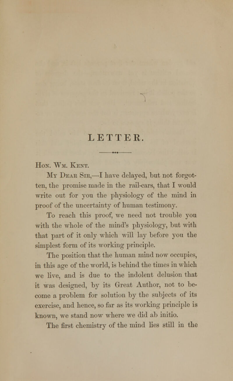 LETTER. Hon. Wm. Kent. My Dear Sir,—I have delayed, but not forgot- ten, the promise made in the rail-cars, that I would write out for you the physiology of the mind in proof of the uncertainty of human testimony. To reach this proof, we need not trouble you with the whole of the mind's physiology, but with that part of it only which will lay before you the simplest form of its working principle. The position that the human mind now occupies, in this age of the world, is behind the times in which we live, and is due to the indolent delusion that it was designed, by its Great Author, not to be- come a problem for solution by the subjects of its exercise, and hence, so far as its working principle is known, we stand now where we did ab initio. The first chemistry of the mind lies still in the