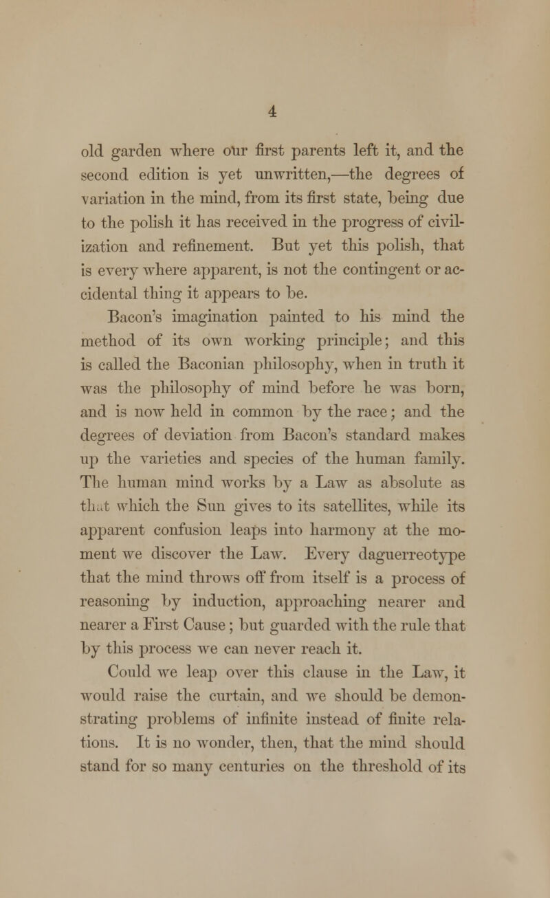old garden where our first parents left it, and the second edition is yet unwritten,—the degrees of variation in the mind, from its first state, being due to the polish it has received in the progress of civil- ization and refinement. But yet this polish, that is every where apparent, is not the contingent or ac- cidental thing it appears to be. Bacon's imagination painted to his mind the method of its own working principle; and this is called the Baconian philosophy, when in truth it was the philosophy of mind before he was born, and is now held in common by the race; and the degrees of deviation from Bacon's standard makes up the varieties and species of the human family. The human mind works by a Law as absolute as that which the Sun gives to its satellites, while its apparent confusion leaps into harmony at the mo- ment we discover the Law. Every daguerreotype that the mind throws off from itself is a process of reasoning by induction, approaching nearer and nearer a First Cause; but guarded with the rule that by this process we can never reach it. Could we leap over this clause in the Law, it would raise the curtain, and we should be demon- strating problems of infinite instead of finite rela- tions. It is no wonder, then, that the mind should stand for so many centuries on the threshold of its