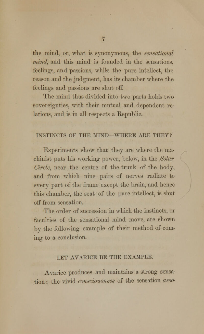 the mind, or, wliat is synonymous, the sensational mind, and this mind is founded in the sensations, feelings, and passions, while the pure intellect, the reason and the judgment, has its chamber where the feelings and passions are shut off. The mind thus divided into two parts holds two sovereignties, with their mutual and dependent re- lations, and is in all respects a Republic. INSTIXCTS OF THE MIND—WHERE ARE THEY? Experiments show that they are where the ma- chinist puts his working power, below, in the Solar Circle, near the centre of the trunk of the body, and from which nine pairs of nerves radiate to every part of the frame except the brain, and hence this chamber, the seat of the pure intellect, is shut off from sensation. The order of succession in which the instincts, or faculties of the sensational mind move, are shown by the following example of their method of com- ing to a conclusion. LET AVARICE BE THE EXAMPLE. Avarice produces and maintains a strong sensa- tion ; the vivid consciousness of the sensation asso-