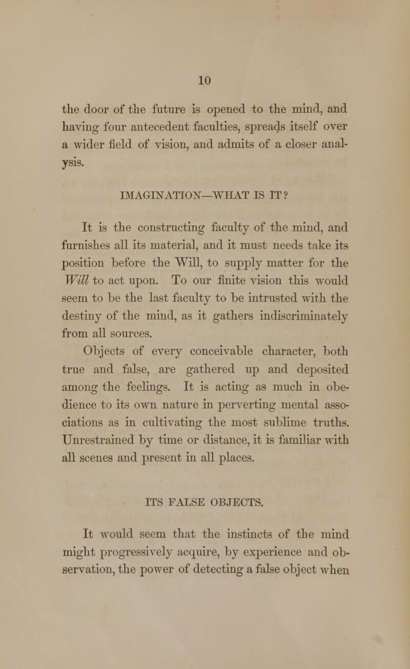 the door of the future is opened to the mind, and having four antecedent faculties, spreads itself over a wider field of vision, and admits of a closer anal- ysis. IMAGINATION—WHAT IS IT? It is the constructing faculty of the mind, and furnishes all its material, and it must needs take its position before the Will, to supply matter for the Will to act upon. To our finite vision this would seem to be the last faculty to be intrusted with the destiny of the mind, as it gathers indiscriminately from all sources. Objects of every conceivable character, both true and false, are gathered up and deposited among the feelings. It is acting as much in obe- dience to its own nature in perverting mental asso- ciations as in cultivating the most sublime truths. Unrestrained by time or distance, it is familiar with all scenes and present in all places. ITS FALSE OBJECTS. It would seem that the instincts of the mind might progressively acquire, by experience and ob- servation, the power of detecting a false object when