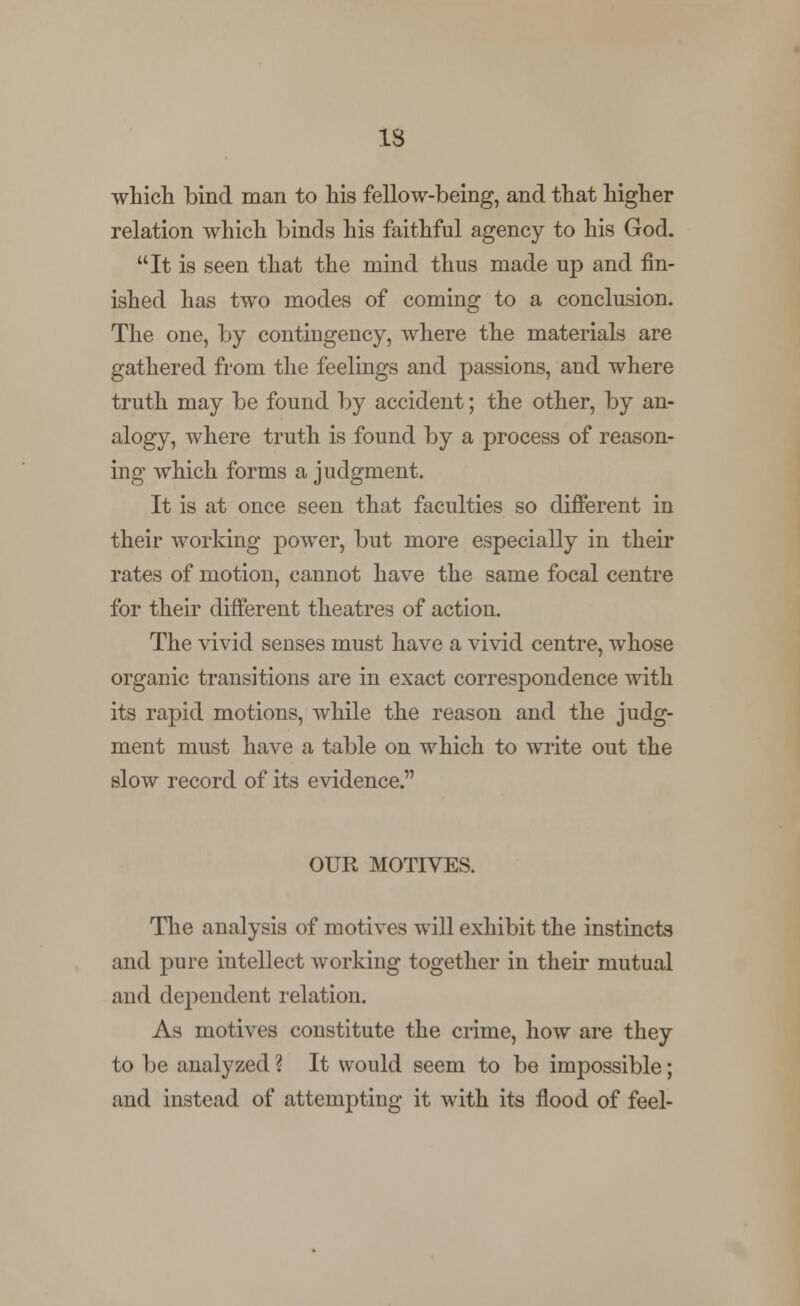 IS which bind man to his fellow-being, and that higher relation which binds his faithful agency to his God. It is seen that the mind thus made up and fin- ished has two modes of coming to a conclusion. The one, by contingency, where the materials are gathered from the feelings and passions, and where truth may be found by accident; the other, by an- alogy, where truth is found by a process of reason- ing which forms a judgment. It is at once seen that faculties so different in their working power, but more especially in their rates of motion, cannot have the same focal centre for their different theatres of action. The vivid senses must have a vivid centre, whose organic transitions are in exact correspondence with its rapid motions, while the reason and the judg- ment must have a table on which to write out the slow record of its evidence. OUR MOTIVES. The analysis of motives will exhibit the instincts and pure intellect working together in their mutual and dependent relation. As motives constitute the crime, how are they to be analyzed ? It would seem to be impossible; and instead of attempting it with its flood of feel-