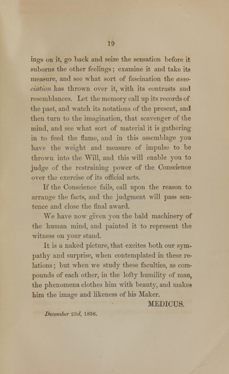 ings on it, go back and seize the sensation before it suborns the other feelings; examine it and take its measure, and see what sort of fascination the asso- ciation has thrown over it, with its contrasts and resemblances. Let the memory call up its records of the past, and watch its notations of the present, and then turn to the imagination, that scavenger of the mind, and see what sort of material it is gathering in to feed the flame, and in this assemblage you have the weight and measure of impulse to be thrown into the Will, and this will enable you to judge of the restraining power of the Conscience over the exercise of its official acts. If the Conscience fails, call upon the reason to arrange the facts, and the judgment will pass sen- tence and close the final award. We have now given you the bald machinery of the human mind, and painted it to represent the witness on your stand. It is a naked picture, that excites both our sym- pathy and surprise, when contemplated in these re- lations ; but when we study these faculties, as com- pounds of each other, in the lofty humility of man, the phenomena clothes him with beauty, and makes him the image and likeness of his Maker. MEDICUS. December 23d, 1856.