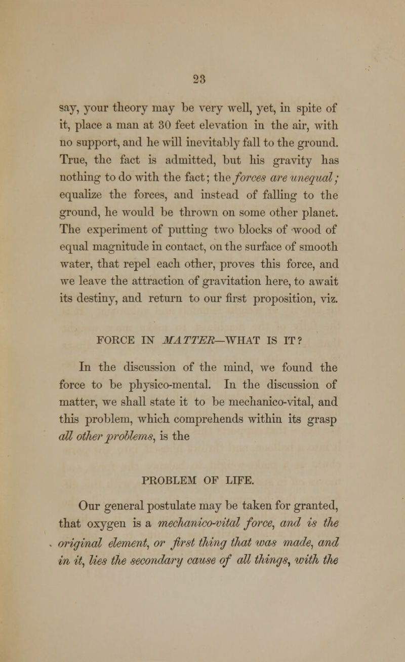 say, your theory may be very well, yet, in spite of it, place a man at 30 feet elevation in the air, with no support, and he will inevitably fall to the ground. True, the fact is admitted, but his gravity has nothing to do with the fact; the forces are unequal; equalize the forces, and instead of falling to the ground, he would be thrown on some other planet. The experiment of putting two blocks of wood of equal magnitude in contact, on the surface of smooth water, that repel each other, proves this force, and we leave the attraction of gravitation here, to await its destiny, and return to our first proposition, viz. FORCE IN MATTER—WHAT IS IT? In the discussion of the mind, we found the force to be physico-mental. In the discussion of matter, we shall state it to be mechanico-vital, and this problem, which comprehends within its grasp all other problems, is the PROBLEM OF LIFE. Our general postulate may be taken for granted, that oxygen is a rnechaniccHvital force, and is the original element, or first thing that was made, and in it, lies the secondary cause of all things, with the