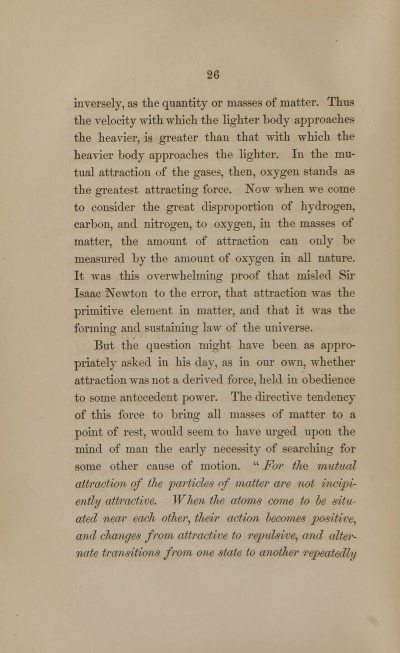 inversely, as the quantity or masses of matter. Thus the velocity with which the lighter body approaches the heavier, is greater than that with which the heavier body approaches the lighter. In the mu- tual attraction of the gases, then, oxygen stands as the greatest attracting force. Now when we come to consider the great disproportion of hydrogen, carbon, and nitrogen, to oxygen, in the masses of matter, the amount of attraction can only be measured by the amount of oxygen in all nature. It was this overwhelming proof that misled Sir Isaac Newton to the error, that attraction was the primitive element in matter, and that it was the forming and sustaining law of the universe. But the question might have been as appro- priately asked in his day, as in our own, whether attraction was not a derived force, held in obedience to some antecedent power. The directive tendency of this force to bring all masses of matter to a point of rest, would seem to have urged upon the mind of man the early necessity of searching for some other cause of motion.  For the mutual attraction of the particles of matter are not irwipi- ently attractive. When the atoms come to be situ- ated near each other, their action becomes positive, and changes from attractive to repidswe, and alter- nate transitions from one state to another repeatedly