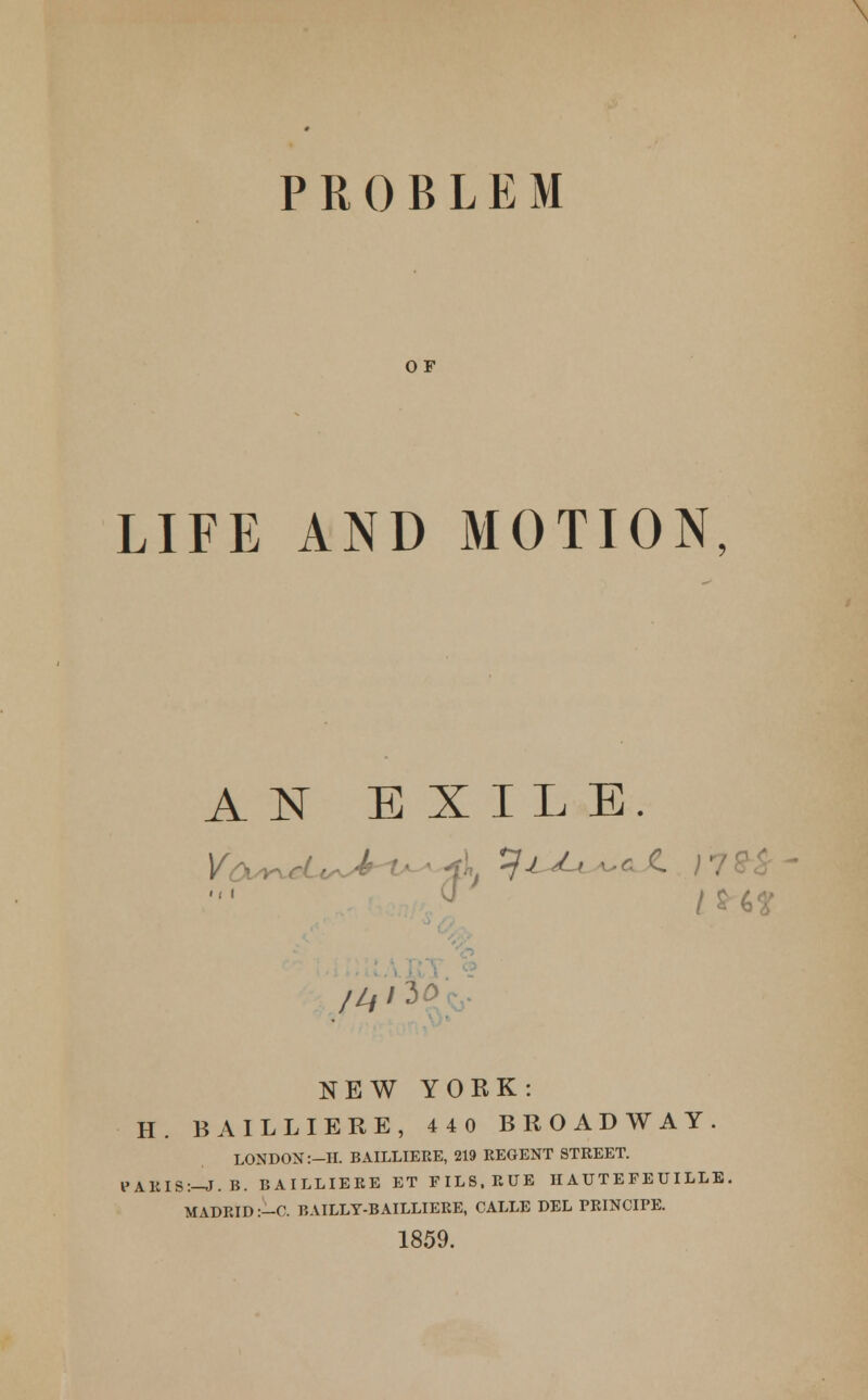 \ PROBLEM OF LIFE AND MOTION, AN EXILE. > i I (J i t /&** /A '3 NEW YORK: H. BAILLIERE, 440 BROADWAY. LONDON :-II. BAILLIERE, 219 REGENT STREET. 1>ARIS:-J.B. BAILLIERE ET FILS.RUE II AUTE FE UI LLE MADRID :-C. BAILLY-BAILLIERE, CALLE DEL PRINCIPE. 1859.