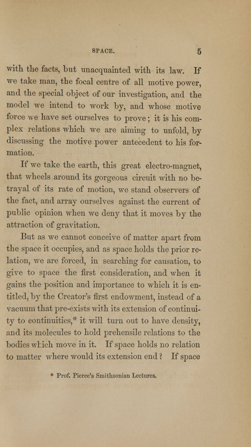 with the facts, but unacquainted with its law. If we take man, the focal centre of all motive power, and the special object of our investigation, and the model we intend to work by, and whose motive force we have set ourselves to prove; it is his com- plex relations which we are aiming to unfold, by discussing the motive power antecedent to his for- mation. If we take the earth, this great electro-magnet, that wheels around its gorgeous circuit with no be- trayal of its rate of motion, we stand observers of the fact, and array ourselves against the current of public opinion when we deny that it moves by the attraction of gravitation. But as we cannot conceive of matter apart from the space it occupies, and as space holds the prior re- lation, we are forced, in searching for causation, to give to space the first consideration, and when it gains the position and importance to which it is en- titled, by the Creator's first endowment, instead of a vacuum that pre-exists with its extension of continui- ty to continuities,* it will turn out to have density, and its molecules to hold prehensile relations to the bodies which move in it. If space holds no relation to matter where would its extension end ? If space * Prof. Pierce's Smithsonian Lectures.