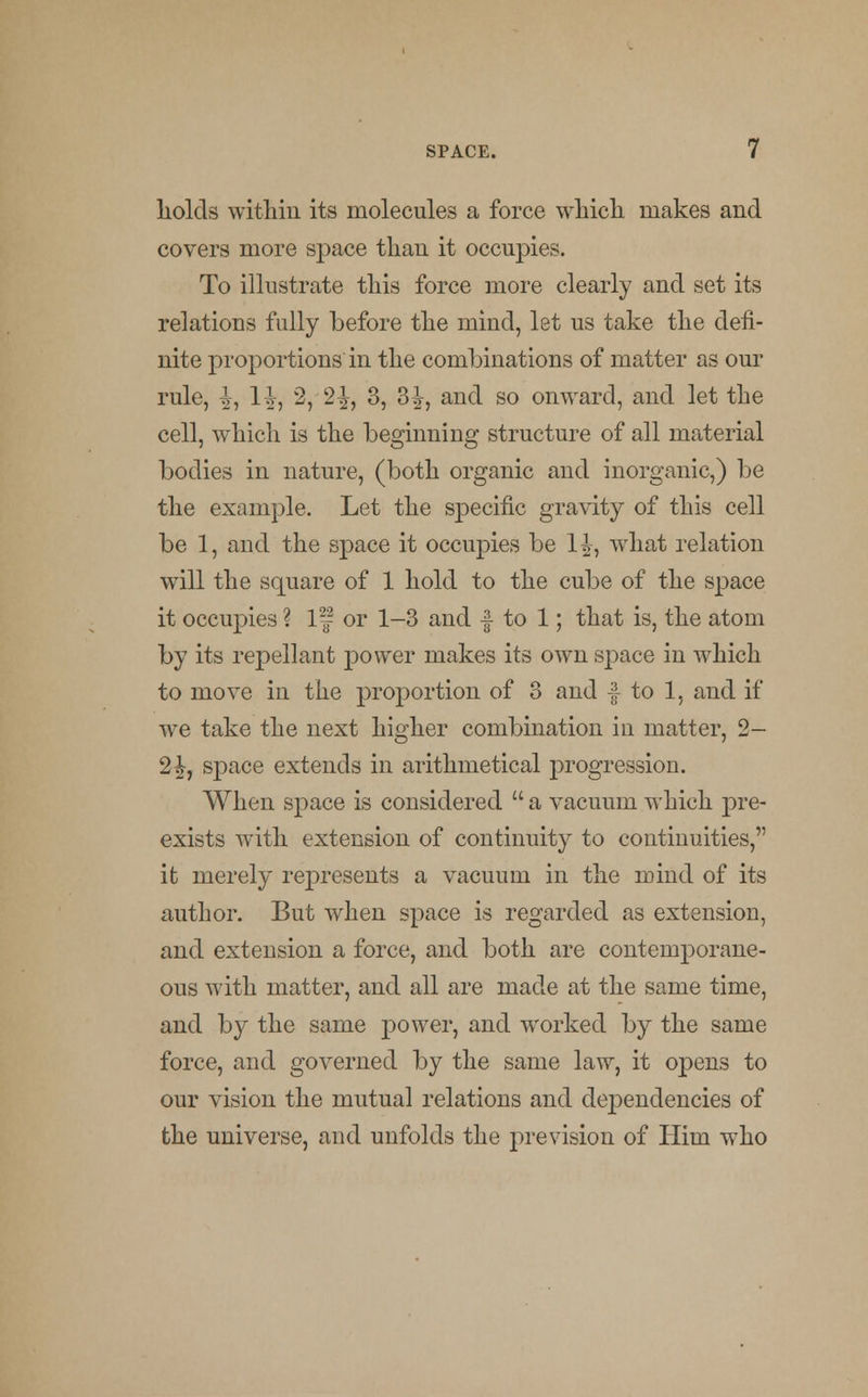 liolds witlrin its molecules a force which makes and covers more space than it occupies. To illustrate this force more clearly and set its relations fully before the mind, let us take the defi- nite proportions in the combinations of matter as our rule, ^, H, 2, 2^, 3, 3£, and so onward, and let the cell, which is the beginning structure of all material bodies in nature, (both organic and inorganic,) be the example. Let the specific gravity of this cell be 1, and the space it occupies be 1^, what relation will the square of 1 hold to the cube of the space it occupies ? If or 1-3 and f to 1; that is, the atom by its repellant power makes its own space in which to move in the proportion of 3 and f to 1, and if we take the next higher combination in matter, 2- 2£, space extends in arithmetical progression. When space is considered  a vacuum which pre- exists with extension of continuity to continuities, it merely represents a vacuum in the mind of its author. But when space is regarded as extension, and extension a force, and both are contemporane- ous with matter, and all are made at the same time, and by the same power, and worked by the same force, and governed by the same law, it opens to our vision the mutual relations and dependencies of the universe, and unfolds the prevision of Him who