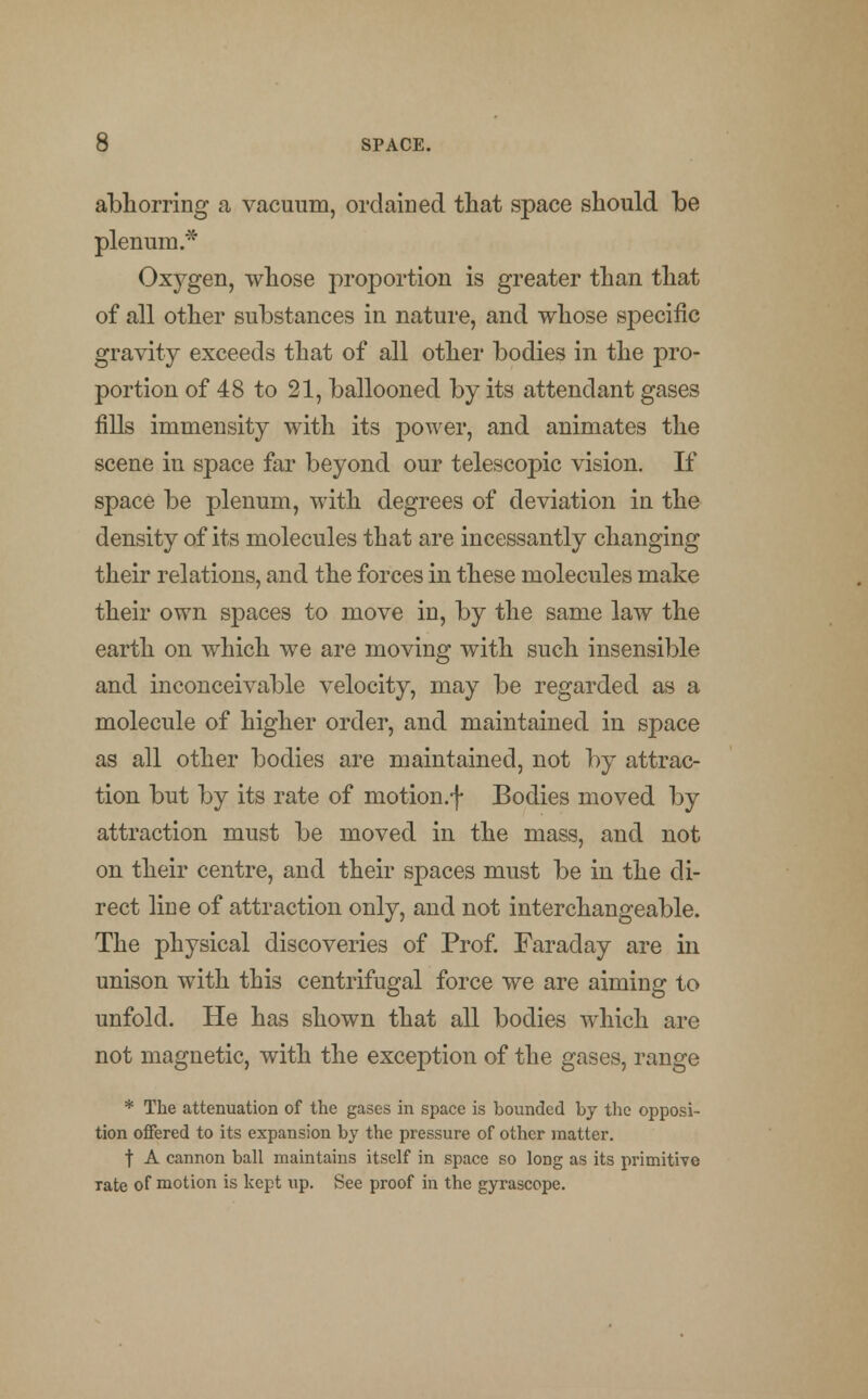 abhorring a vacuum, ordained that space should be plenum.* Oxygen, whose proportion is greater than that of all other substances in nature, and whose specific gravity exceeds that of all other bodies in the pro- portion of 48 to 21, ballooned by its attendant gases fills immensity with its power, and animates the scene in space far beyond our telescopic vision. If space be plenum, with degrees of deviation in the density of its molecules that are incessantly changing their relations, and the forces in these molecules make their own spaces to move in, by the same law the earth on which we are moving with such insensible and inconceivable velocity, may be regarded as a molecule of higher order, and maintained in space as all other bodies are maintained, not by attrac- tion but by its rate of motion.f Bodies moved by attraction must be moved in the mass, and not on their centre, and their spaces must be in the di- rect line of attraction only, and not interchangeable. The physical discoveries of Prof. Faraday are in unison with this centrifugal force we are aiming to unfold. He has shown that all bodies which are not magnetic, with the exception of the gases, range * The attenuation of the gases in space is bounded by the opposi- tion offered to its expansion by the pressure of other matter. f A cannon ball maintains itself in space so long as its primitive Tate of motion is kept up. See proof in the gyrascope.