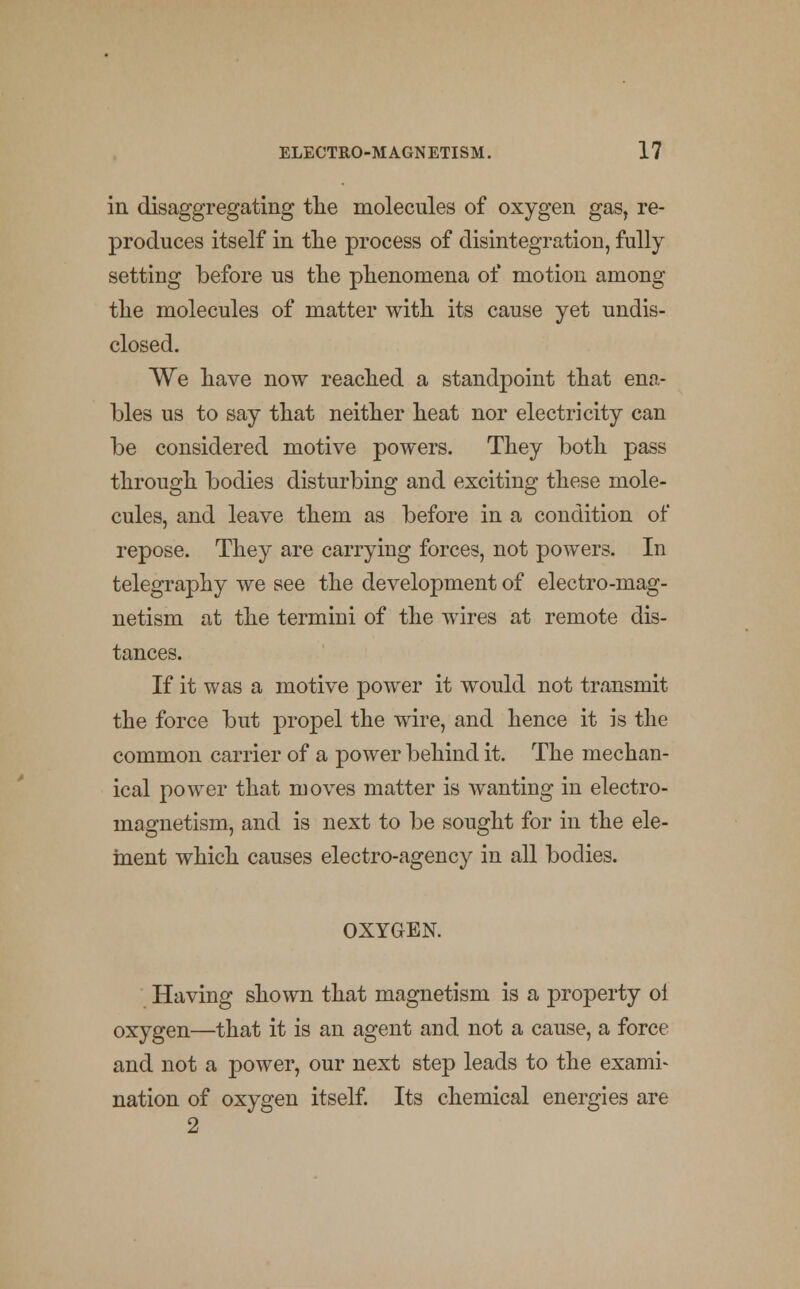 in disaggregating the molecules of oxygen gas, re- produces itself in the process of disintegration, fully setting before us the phenomena of motion among the molecules of matter with its cause yet undis- closed. We have now reached a standpoint that ena- bles us to say that neither heat nor electricity can be considered motive powers. They both pass through bodies disturbing and exciting these mole- cules, and leave them as before in a condition of repose. They are carrying forces, not powers. In telegraphy we see the development of electro-mag- netism at the termini of the wires at remote dis- tances. If it was a motive power it would not transmit the force but propel the wire, and hence it is the common carrier of a power behind it. The mechan- ical power that moves matter is wanting in electro- magnetism, and is next to be sought for in the ele- ment which causes electro-agency in all bodies. OXYGEN. Having shown that magnetism is a property ol oxygen—that it is an agent and not a cause, a force and not a power, our next step leads to the exami- nation of oxygen itself. Its chemical energies are 2