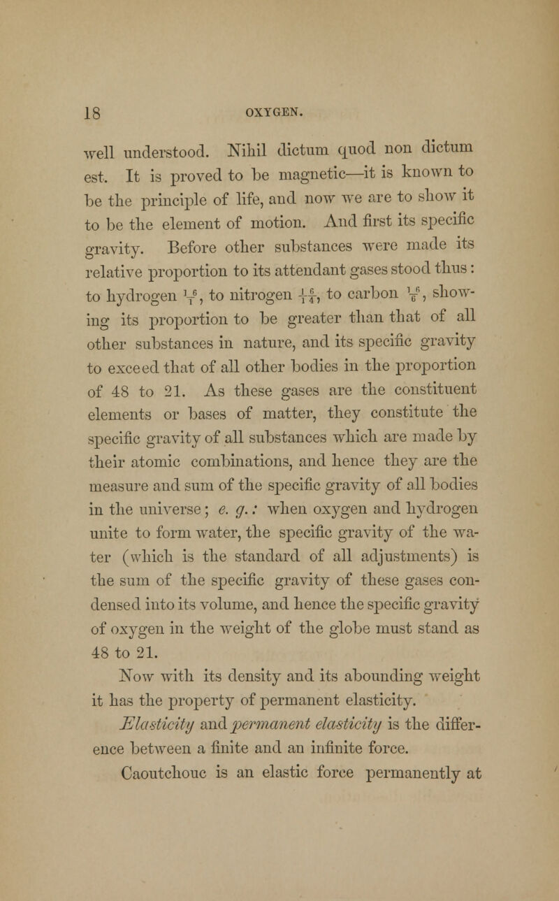 well understood. Nihil dictum quod non dictum est. It is proved to be magnetic—it is known to be the principle of life, and now we are to show it to be the element of motion. And first its specific gravity. Before other substances were made its relative proportion to its attendant gases stood thus: to hydrogen ]TG, to nitrogen |f, to carbon y% show- ing its proportion to be greater than that of all other substances in nature, and its specific gravity to exceed that of all other bodies in the proportion of 48 to 21. As these gases are the constituent elements or bases of matter, they constitute the specific gravity of all substances which are made by their atomic combinations, and hence they are the measure and sum of the specific gravity of all bodies in the universe; e. g.: when oxygen and hydrogen unite to form water, the specific gravity of the wa- ter (which is the standard of all adjustments) is the sum of the specific gravity of these gases con- densed into its volume, and hence the specific gravity of oxygen in the weight of the globe must stand as 48 to 21. Now with its density and its abounding weight it has the property of permanent elasticity. Elasticity and permanent elasticity is the differ- ence between a finite and an infinite force. Caoutchouc is an elastic force permanently at