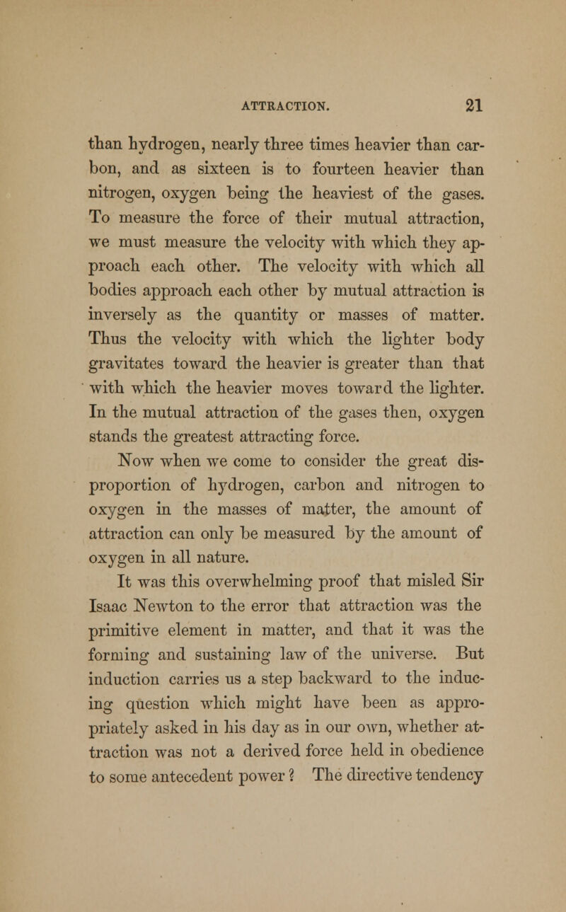 than hydrogen, nearly three times heavier than car- bon, and as sixteen is to fourteen heavier than nitrogen, oxygen being the heaviest of the gases. To measure the force of their mutual attraction, we must measure the velocity with which they ap- proach each other. The velocity with which all bodies approach each other by mutual attraction is inversely as the quantity or masses of matter. Thus the velocity with which the lighter body gravitates toward the heavier is greater than that with which the heavier moves toward the lighter. In the mutual attraction of the gases then, oxygen stands the greatest attracting force. Now when we come to consider the great dis- proportion of hydrogen, carbon and nitrogen to oxygen in the masses of matter, the amount of attraction can only be measured by the amount of oxygen in all nature. It was this overwhelming proof that misled Sir Isaac Newton to the error that attraction was the primitive element in matter, and that it was the forming and sustaining law of the universe. But induction carries us a step backward to the induc- ing question which might have been as appro- priately asked in his day as in our own, whether at- traction was not a derived force held in obedience to some antecedent power ? The directive tendency