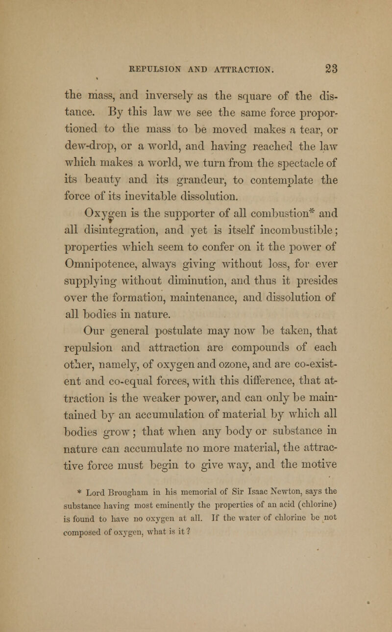 the mass, and inversely as the square of the dis- tance. By this law we see the same force propor- tioned to the mass to be moved makes a tear, or dew-drop, or a world, and having reached the law which makes a world, we turn from the spectacle of its beauty and its grandeur, to contemplate the force of its iuevitable dissolution. Oxygen is the supporter of all combustion* and all disintegration, and yet is itself incombustible; properties which seem to confer on it the power of Omnipotence, always giving without loss, for ever supplying without diminution, and thus it presides over the formation, maintenance, and dissolution of all bodies in nature. Our general postulate may now be taken, that repulsion and attraction are compounds of each other, namely, of oxygen and ozone, and are co-exist- ent and co-equal forces, with this difference, that at- traction is the weaker power, and can only be main- tained by an accumulation of material by which all bodies grow; that when any body or substance in nature can accumulate no more material, the attrac- tive force must begin to give way, and the motive * Lord Brougham in his memorial of Sir Isaac Newton, says the substance having most eminently the properties of an acid (chlorine) is found to have no oxygen at all. If the water of chlorine be not composed of oxygen, what is it ?