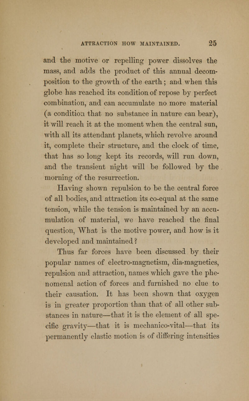 and the motive or repelling power dissolves the mass, and adds the product of this annual decom- position to the growth of the earth; and when this globe has reached its condition of repose by perfect combination, and can accumulate no more material (a condition that no substance in nature can bear), it will reach it at the moment when the central sun, with all its attendant planets, which revolve around it, complete their structure, and the clock of time, that has so long kept its records, will run down, and the transient night will be followed by the morning of the resurrection. Having shown repulsion to be the central force of all bodies, and attraction its co-equal at the same tension, while the tension is maintained by an accu- mulation of material, we have reached the final question, What is the motive power, and how is it developed and maintained ? Thus far forces have been discussed by their popular names of electro-magnetism, dia-magnetics, repulsion and attraction, names which gave the phe- nomenal action of forces and furnished no clue to their causation. It has been shown that oxygen is in greater proportion than that of all other sub- stances in nature—that it is the element of all spe- cific gravity—that it is mechanico-vital—that its permanently elastic motion is of differing intensities