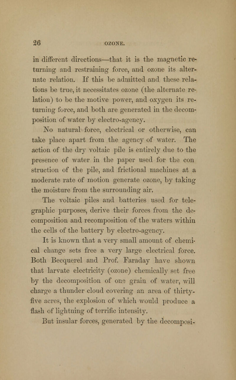 in different directions—that it is the magnetic re- turning and restraining force, and ozone its alter- nate relation. If this be admitted and these rela- tions be true, it necessitates ozone (the alternate re- lation) to be the motive power, and oxygen its re- turning force, and both are generated in the decom- position of water by electro-agency. No natural force, electrical or otherwise, can take place apart from the agency of water. The action of the dry voltaic pile is entirely due to the presence of water in the paper used for the con struction of the pile, and fractional machines at a moderate rate of motion generate ozone, by taking the moisture from the surrounding air. The voltaic piles and batteries used for tele- graphic purposes, derive their forces from the de- composition and recomposition of the waters within the cells of the battery by electro-agency. It is known that a very small amount of chemi- cal change sets free a very large electrical force. Both Becquerel and Prof. Faraday have shown that larvate electricity (ozone) chemically set free by the decomposition of one grain of water, will charge a thunder cloud covering an area of thirty- five acres, the explosion of which would produce a flash of lightning of terrific intensity. But insular forces, generated by the decomposi-