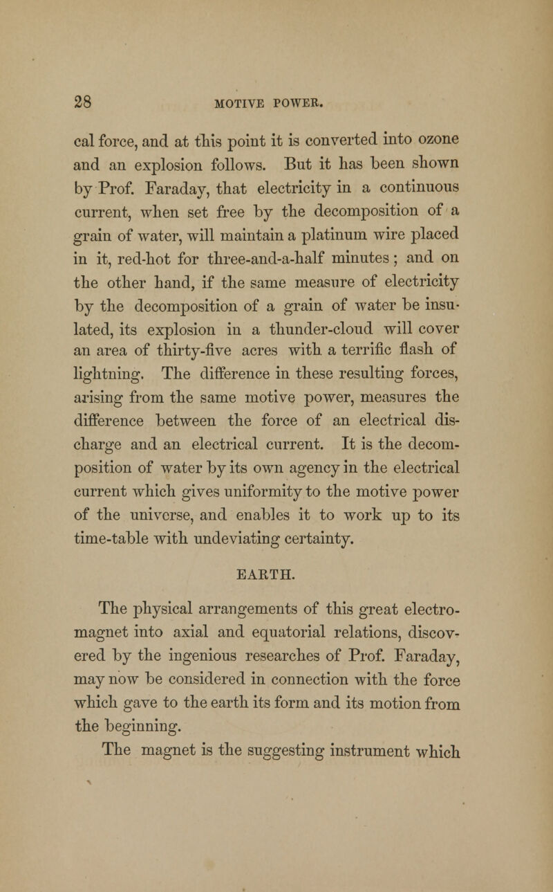 cal force, and at this point it is converted into ozone and an explosion follows. But it has been shown by Prof. Faraday, that electricity in a continuous current, when set free by the decomposition of a grain of water, will maintain a platinum wire placed in it, red-hot for three-and-a-half minutes; and on the other hand, if the same measure of electricity by the decomposition of a grain of water be insu- lated, its explosion in a thunder-cloud will cover an area of thirty-five acres with a terrific flash of lightning. The difference in these resulting forces, arising from the same motive power, measures the difference between the force of an electrical dis- charge and an electrical current. It is the decom- position of water by its own agency in the electrical current which gives uniformity to the motive power of the universe, and enables it to work up to its time-table with undeviating certainty. EARTH. The physical arrangements of this great electro- magnet into axial and equatorial relations, discov- ered by the ingenious researches of Prof. Faraday, may now be considered in connection with the force which gave to the earth its form and its motion from the beginning. The magnet is the suggesting instrument which