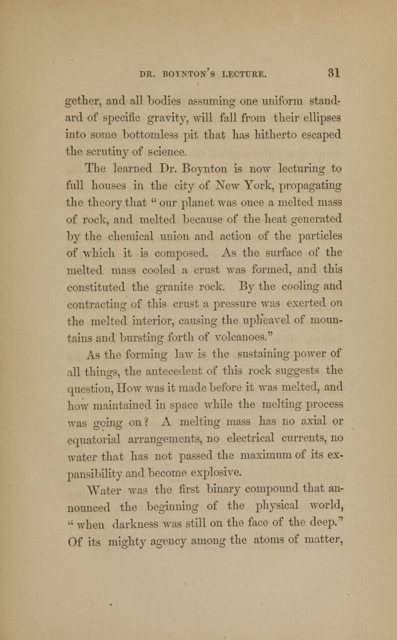 gether, and all bodies assuming one uniform stand- ard of specific gravity, will fall from their ellipses into some bottomless pit that has hitherto escaped the scrutiny of science. The learned Dr. Boynton is now lecturing to full houses in the city of New York, propagating the theory that our planet was once a melted mass of rock, and melted because of the heat generated by the chemical union and action of the particles of which it is composed. As the surface of the melted mass cooled a crust was formed, and this constituted the granite rock. By the cooling and contracting of this crust a pressure was exerted on the melted interior, causing the upheavel of moun- tains and bursting forth of volcanoes. As the forming law is the sustaining power of all things, the antecedent of this rock suggests the question, How was it made before it was melted, and how maintained in space while the melting process Avas going on? A melting mass has no axial or equatorial arrangements, no electrical currents, no water that has not passed the maximum of its ex- pansibility and become explosive. Water was the first binary compound that an- nounced the beginning of the physical world, '•' Avhen darkness was still on the face of the deep. Of its mighty agency among the atoms of matter,