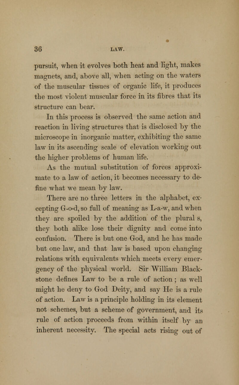 pursuit, when it evolves both heat and light, makes magnets, and, above all, when acting on the waters of the muscular tissues of organic life, it produces the most violent muscular force in its fibres that its structure can bear. In this process is observed the same action and reaction in living structures that is disclosed by the microscope in inorganic matter, exhibiting the same law in its ascending scale of elevation working out the higher problems of human life. As the mutual substitution of forces approxi- mate to a law of action, it becomes necessary to de- fine what we mean by law. There are no three letters in the alphabet, ex- cepting G-o-d, so full of meaning as L-a-w, and when they are spoiled by the addition of the plural s, they both alike lose their dignity and come into confusion. There is but one God, and he has made but one law, and that law is based upon changing relations with equivalents which meets every emer- gency of the physical world. Sir William Black- stone defines Law to be a rule of action; as well might he deny to God Deity, and say He is a rule of action. Law is a principle holding in its element not schemes, but a scheme of government, and its rule of action proceeds from within itself by an inherent necessity. The special acts rising out of