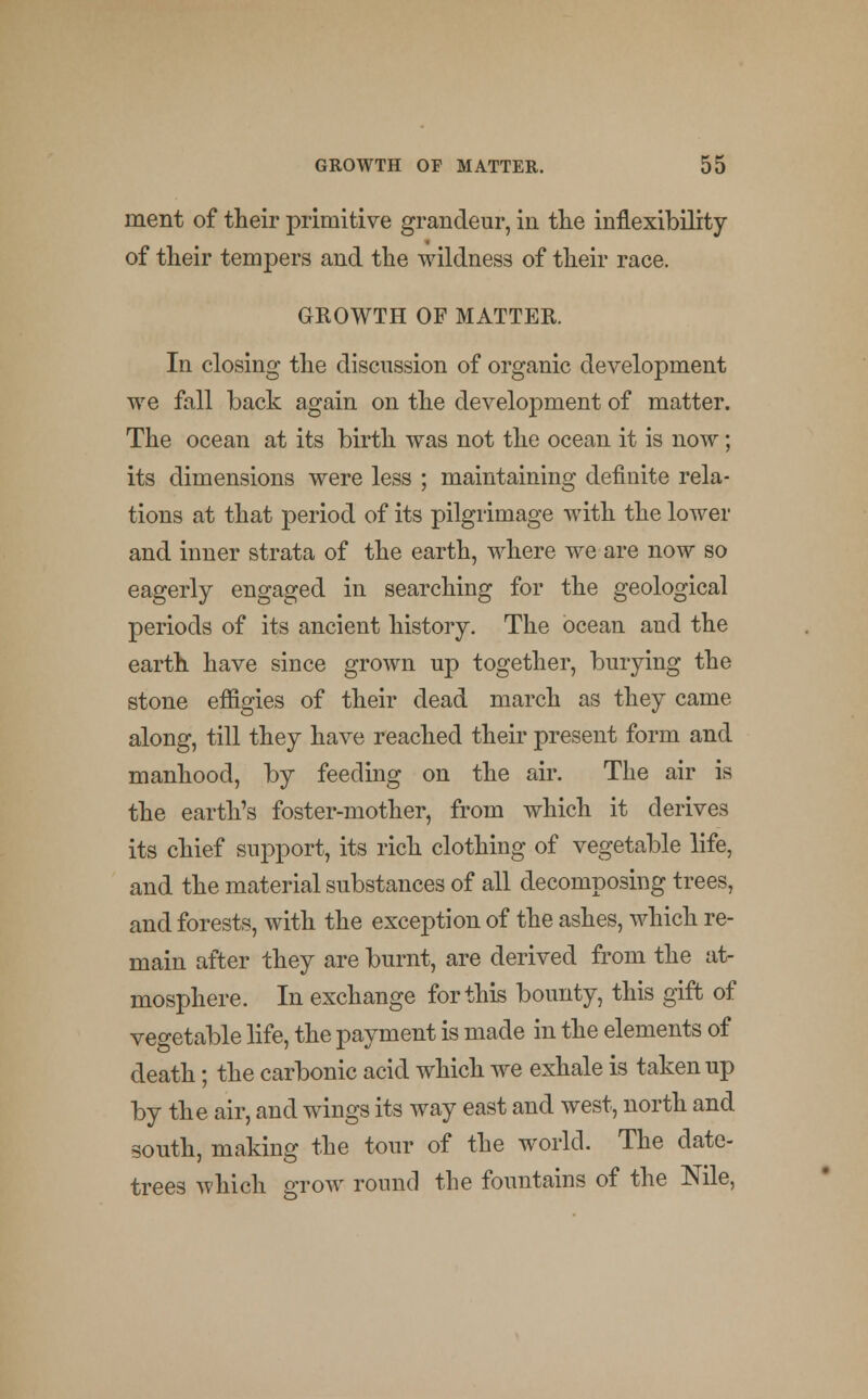 ment of their primitive grandeur, in the inflexibility of their tempers and the wildness of their race. GROWTH OF MATTER. In closing the discussion of organic development we fall back again on the development of matter. The ocean at its birth was not the ocean it is now; its dimensions were less ; maintaining definite rela- tions at that period of its pilgrimage with the lower and inner strata of the earth, where we are now so eagerly engaged in searching for the geological periods of its ancient history. The ocean aud the earth have since grown up together, burying the stone effigies of their dead march as they came along, till they have reached their present form and manhood, by feeding on the air. The air is the earth's foster-mother, from which it derives its chief support, its rich clothing of vegetable life, and the material substances of all decomposing trees, and forests, with the exception of the ashes, which re- main after they are burnt, are derived from the at- mosphere. In exchange for this bounty, this gift of vegetable life, the payment is made in the elements of death; the carbonic acid which we exhale is taken up by the air, and wings its way east and west, north and south, making the tour of the world. The date- trees which grow round the fountains of the Nile,